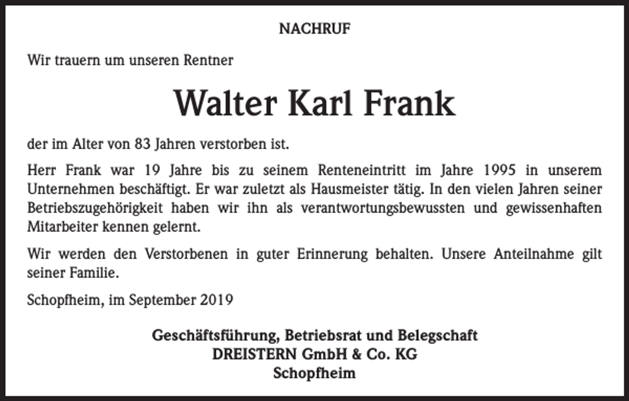 <p>NACHRUF<br />Wir trauern um unseren Rentner</p><p>Walter Karl Frank<br />der im Alter von 83 Jahren verstorben ist.<br />Herr Frank war 19 Jahre bis zu seinem Renteneintritt im Jahre 1995 in unserem<br />Unternehmen beschäftigt. Er war zuletzt als Hausmeister tätig. In den vielen Jahren seiner<br />Betriebszugehörigkeit haben wir ihn als verantwortungsbewussten und gewissenhaften<br />Mitarbeiter kennen gelernt.<br />Wir werden den Verstorbenen in guter Erinnerung behalten. Unsere Anteilnahme gilt<br />seiner Familie.<br />Schopfheim, im September 2019</p><p>Geschäftsführung, Betriebsrat und Belegschaft<br />DREISTERN GmbH &amp; Co. KG<br />Schopfheim</p>