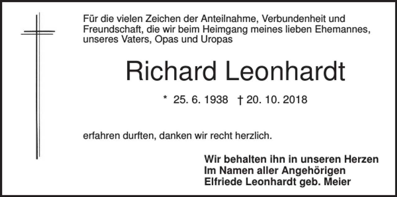 <p>Für die vielen Zeichen der Anteilnahme, Verbundenheit und<br />Freundschaft, die wir beim Heimgang meines lieben Ehemannes,<br />unseres Vaters, Opas und Uropas</p><p>Richard Leonhardt<br />* 25. 6. 1938 † 20. 10. 2018<br />erfahren durften, danken wir recht herzlich.</p><p>Wir behalten ihn in unseren Herzen<br />Im Namen aller Angehörigen<br />Elfriede Leonhardt geb. Meier</p>