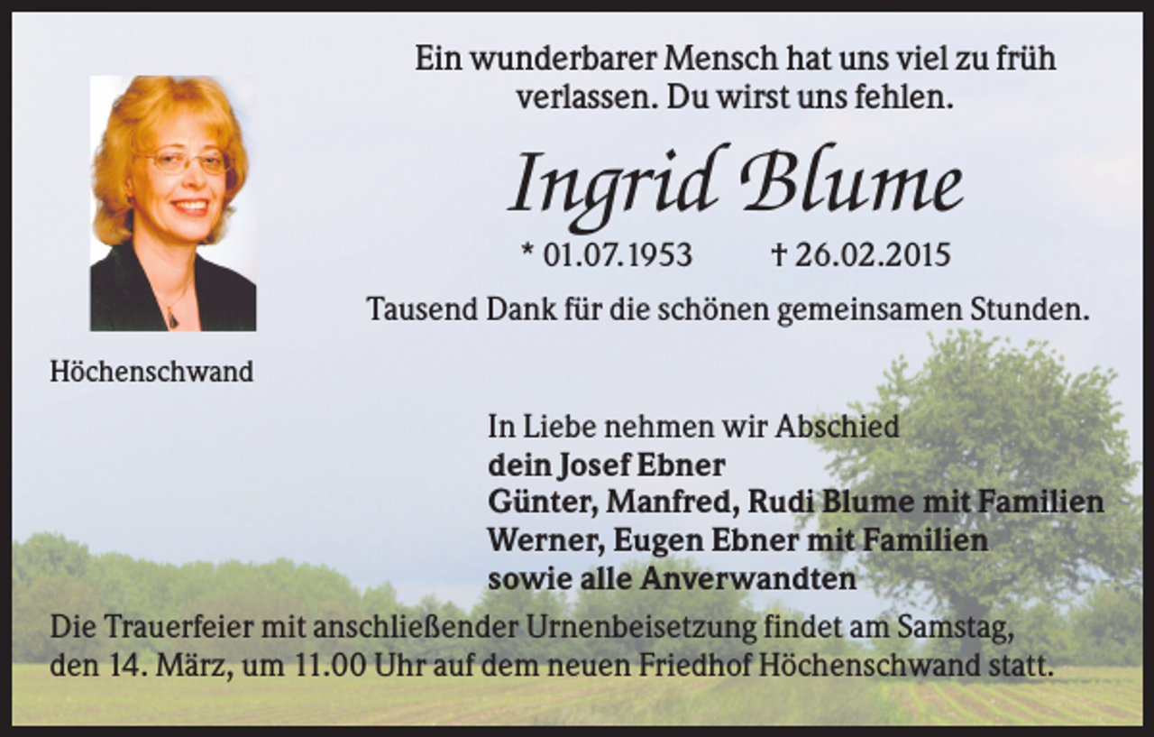 <p>Ein wunderbarer Mensch hat uns viel zu früh<br />verlassen. Du wirst uns fehlen.</p><p>Ingrid Blume<br />* 01.07.1953</p><p>† 26.02.2015</p><p>Tausend Dank für die schönen gemeinsamen Stunden.<br />Höchenschwand</p><p>In Liebe nehmen wir Abschied<br />dein Josef Ebner<br />Günter, Manfred, Rudi Blume mit Familien<br />Werner, Eugen Ebner mit Familien<br />sowie alle Anverwandten<br />Die Trauerfeier mit anschließender Urnenbeisetzung findet am Samstag,<br />den 14. März, um 11.00 Uhr auf dem neuen Friedhof Höchenschwand statt.</p>