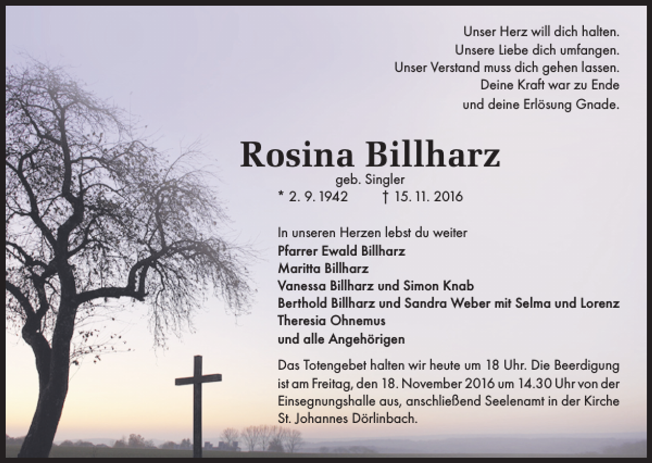 <p>Unser Herz will dich halten.<br />Unsere Liebe dich umfangen.<br />Unser Verstand muss dich gehen lassen.<br />Deine Kraft war zu Ende<br />und deine Erlösung Gnade.</p><p>Rosina<br />Billharz<br />geb. Singler<br />* 2. 9. 1942</p><p>† 15. 11. 2016</p><p>In unseren Herzen lebst du weiter<br />Pfarrer Ewald Billharz<br />Maritta Billharz<br />Vanessa Billharz und Simon Knab<br />Berthold Billharz und Sandra Weber mit Selma und Lorenz<br />Theresia Ohnemus<br />und alle Angehörigen<br />Das Totengebet halten wir heute um 18 Uhr. Die Beerdigung<br />ist am Freitag, den 18. November 2016 um 14.30 Uhr von der<br />Einsegnungshalle aus, anschließend Seelenamt in der Kirche<br />St. Johannes Dörlinbach.</p>