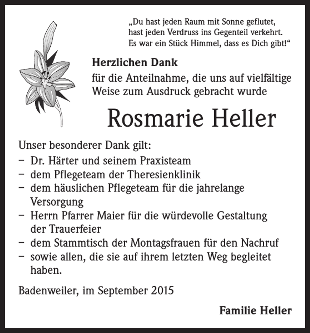 <p>„Du hast jeden Raum mit Sonne geflutet,<br />hast jeden Verdruss ins Gegenteil verkehrt.<br />Es war ein Stück Himmel, dass es Dich gibt!“</p><p>Herzlichen Dank<br />für die Anteilnahme, die uns auf vielfältige<br />Weise zum Ausdruck gebracht wurde</p><p>Rosmarie Heller<br />Unser besonderer Dank gilt:<br />– Dr. Härter und seinem Praxisteam<br />– dem Pflegeteam der Theresienklinik<br />– dem häuslichen Pflegeteam für die jahrelange<br />­Versorgung<br />– Herrn Pfarrer Maier für die würdevolle Gestaltung<br />der Trauerfeier<br />– dem Stammtisch der Montagsfrauen für den Nachruf<br />– sowie allen, die sie auf ihrem letzten Weg begleitet<br />haben.<br />Badenweiler, im September 2015<br />Familie Heller</p>