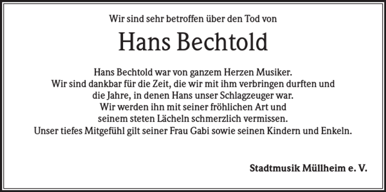 <p>Wir sind sehr betroffen über den Tod von</p><p>Hans Bechtold<br />Hans Bechtold war von ganzem Herzen Musiker.<br />Wir sind dankbar für die Zeit, die wir mit ihm verbringen durften und<br />die Jahre, in denen Hans unser Schlagzeuger war.<br />Wir werden ihn mit seiner fröhlichen Art und<br />seinem steten Lächeln schmerzlich vermissen.<br />Unser tiefes Mitgefühl gilt seiner Frau Gabi sowie seinen Kindern und Enkeln.</p><p>Stadtmusik Müllheim e. V.</p>