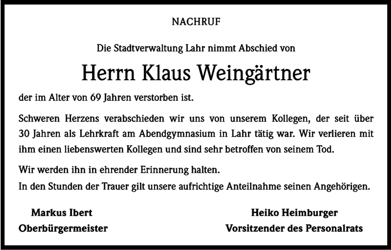 <p>NACHRUF<br />Die Stadtverwaltung Lahr nimmt Abschied von</p><p>Herrn Klaus Weingärtner<br />der im Alter von 69 Jahren verstorben ist.<br />Schweren Herzens verabschieden wir uns von unserem Kollegen, der seit über<br />30 Jahren als Lehrkraft am Abendgymnasium in Lahr tätig war. Wir verlieren mit<br />ihm einen liebenswerten Kollegen und sind sehr betroffen von seinem Tod.<br />Wir werden ihn in ehrender Erinnerung halten.<br />In den Stunden der Trauer gilt unsere aufrichtige Anteilnahme seinen Angehörigen.<br />Markus Ibert<br />Oberbürgermeister</p><p>Heiko Heimburger<br />Vorsitzender des Personalrats</p>