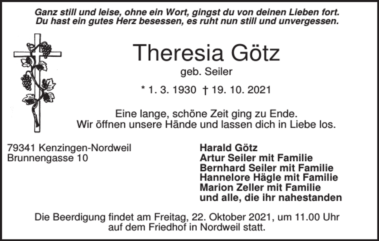 <p>Ganz still und leise, ohne ein Wort, gingst du von deinen Lieben fort.<br />Du hast ein gutes Herz besessen, es ruht nun still und unvergessen.</p><p>Theresia Götz<br />geb. Seiler<br />* 1. 3. 1930 † 19. 10. 2021<br />Eine lange, schöne Zeit ging zu Ende.<br />Wir öffnen unsere Hände und lassen dich in Liebe los.<br />79341 Kenzingen-Nordweil<br />Brunnengasse 10</p><p>Harald Götz<br />Artur Seiler mit Familie<br />Bernhard Seiler mit Familie<br />Hannelore Hägle mit Familie<br />Marion Zeller mit Familie<br />und alle, die ihr nahestanden</p><p>Die Beerdigung findet am Freitag, 22. Oktober 2021, um 11.00 Uhr<br />auf dem Friedhof in Nordweil statt.</p>