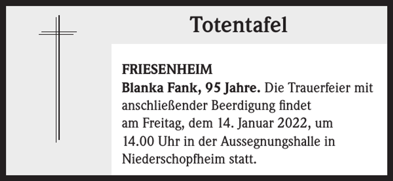 <p>Totentafel<br />Totentafel<br />FRIESENHEIM<br />Blanka Fank, 95 Jahre. Die Trauerfeier mit<br />anschließender Beerdigung findet<br />am Freitag, dem 14. Januar 2022, um<br />14.00 Uhr in der Aussegnungshalle in<br />Niederschopfheim statt.</p>