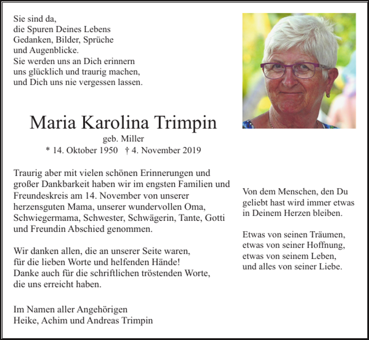 <p>Sie sind da,<br />die Spuren Deines Lebens<br />Gedanken, Bilder, Sprüche<br />und Augenblicke.<br />Sie werden uns an Dich erinnern<br />uns glücklich und traurig machen,<br />und Dich uns nie vergessen lassen.</p><p>Maria Karolina Trimpin<br />geb. Miller<br />* 14. Oktober 1950 † 4. November 2019</p><p>Traurig aber mit vielen schönen Erinnerungen und<br />großer Dankbarkeit haben wir im engsten Familien und<br />Freundeskreis am 14. November von unserer<br />herzensguten Mama, unserer wundervollen Oma,<br />Schwiegermama, Schwester, Schwägerin, Tante, Gotti<br />und Freundin Abschied genommen.<br />Wir danken allen, die an unserer Seite waren,<br />für die lieben Worte und helfenden Hände!<br />Danke auch für die schriftlichen tröstenden Worte,<br />die uns erreicht haben.<br />Im Namen aller Angehörigen<br />Heike, Achim und Andreas Trimpin</p><p>Von dem Menschen, den Du<br />geliebt hast wird immer etwas<br />in Deinem Herzen bleiben.<br />Etwas von seinen Träumen,<br />etwas von seiner Hoffnung,<br />etwas von seinem Leben,<br />und alles von seiner Liebe.</p>