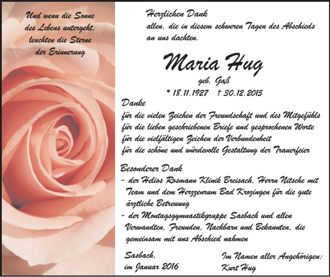 <p>Herzlichen Dank</p><p>Und wenn die Sonne<br />des Lebens untergeht,<br />leuchten die Sterne<br />der Erinnerung</p><p>allen, die in diesem schweren Tagen des Abschieds<br />an uns dachten.</p><p>Maria Hug<br />geb. Gaß</p><p>Danke</p><p>* 18.11.1927 † 30.12.2015</p><p>für die vielen Zeichen der Freundschaft und des Mitgefühls<br />für die lieben geschriebenen Briefe und gesprochenen Worte<br />für die vielfältigen Zeichen der Verbundenheit<br />für die schöne und würdevolle Gestaltung der Trauerfeier</p><p>Besonderer Dank</p><p>- der Helios Rosmann Klinik Breisach, Herrn Nitsche mit<br />Team und dem Herzzenrum Bad Krozingen für die gute<br />ärztliche Betreuung<br />- der Montagsgymnastikgruppe Sasbach und allen<br />Verwandten, Freunden, Nachbarn und Bekannten, die<br />gemeinsam mit uns Abschied nahmen<br />Sasbach,<br />im Januar 2016</p><p>Im Namen aller Angehörigen:<br />Kurt Hug</p>