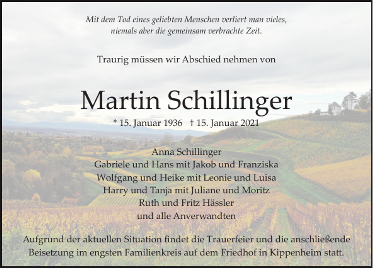 <p>Mit dem Tod eines geliebten Menschen verliert man vieles,<br />niemals aber die gemeinsam verbrachte Zeit.</p><p>Traurig müssen wir Abschied nehmen von</p><p>Martin Schillinger<br />* 15. Januar 1936 † 15. Januar 2021<br />Anna Schillinger<br />Gabriele und Hans mit Jakob und Franziska<br />Wolfgang und Heike mit Leonie und Luisa<br />Harry und Tanja mit Juliane und Mori�<br />Ruth und Fri� Hässler<br />und alle Anverwandten<br />Aufgrund der aktuellen Situation ﬁndet die Trauerfeier und die anschließende<br />Beise�ung im engsten Familienkreis auf dem Friedhof in Kippenheim sta�.</p>