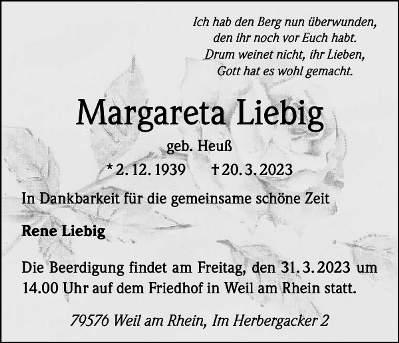 <p>Ich hab den Berg nun überwunden,<br />den ihr noch vor Euch habt.<br />Drum weinet nicht, ihr Lieben,<br />Gott hat es wohl gemacht.</p><p>Margareta Liebig<br />geb. Heuß<br />* 2. 12. 1939<br />† 20. 3. 2023<br />In Dankbarkeit für die gemeinsame schöne Zeit<br />Rene Liebig<br />Die Beerdigung findet am Freitag, den 31. 3. 2023 um<br />14.00 Uhr auf dem Friedhof in Weil am Rhein statt.<br />79576 Weil am Rhein, Im Herbergacker 2</p>