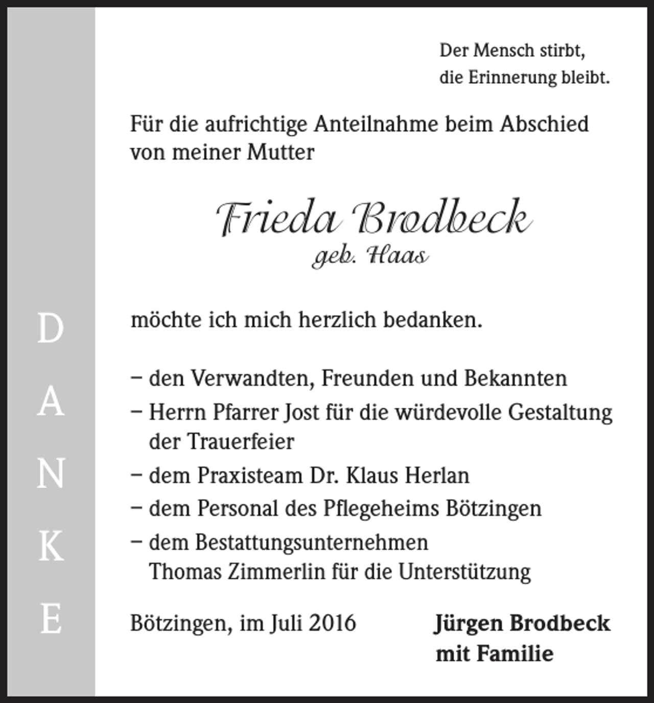 <p>Der Mensch stirbt,<br />die Erinnerung bleibt.</p><p>Für die aufrichtige Anteilnahme beim Abschied<br />von meiner Mutter</p><p>Frieda Brodbeck<br />geb. Haas</p><p>D</p><p>möchte ich mich herzlich bedanken.</p><p>A</p><p>– den Verwandten, Freunden und Bekannten<br />– Herrn Pfarrer Jost für die würdevolle Gestaltung<br />der Trauerfeier<br />– dem Praxisteam Dr. Klaus Herlan<br />– dem Personal des Pflegeheims Bötzingen<br />– d em Bestattungsunternehmen<br />Thomas Zimmerlin für die Unterstützung</p><p>N<br />K<br />E</p><p>Bötzingen, im Juli 2016 Jürgen Brodbeck<br />mit Familie</p>