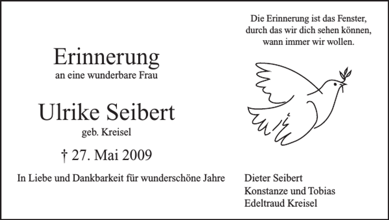 <p>Erinnerung</p><p>Die Erinnerung ist das Fenster,<br />durch das wir dich sehen können,<br />wann immer wir wollen.</p><p>an eine wunderbare Frau</p><p>Ulrike Seibert<br />geb. Kreisel</p><p>† 27. Mai 2009<br />In Liebe und Dankbarkeit für wunderschöne Jahre</p><p>Dieter Seibert<br />Konstanze und Tobias<br />Edeltraud Kreisel</p>
