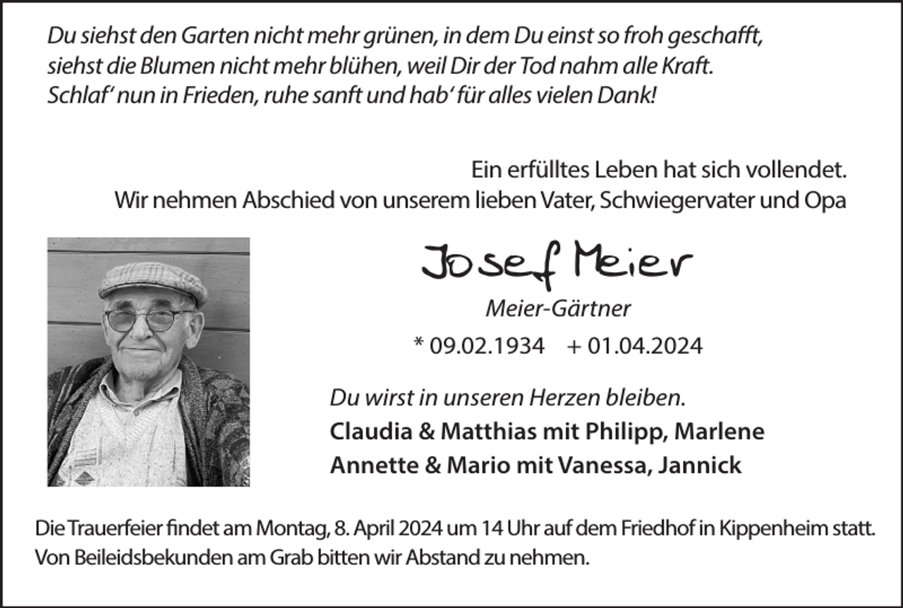 <p>Du siehst den Garten nicht mehr grünen, in dem Du einst so froh geschafft,<br />siehst die Blumen nicht mehr blühen, weil Dir der Tod nahm alle Kraft.<br />Schlaf‘ nun in Frieden, ruhe sanft und hab‘ für alles vielen Dank!<br />Ein erfülltes Leben hat sich vollendet.<br />Wir nehmen Abschied von unserem lieben Vater, Schwiegervater und Opa</p><p>Josef Meier<br />Meier-Gärtner<br />* 09.02.1934 + 01.04.2024<br />Du wirst in unseren Herzen bleiben.<br />Claudia &amp; Matthias mit Philipp, Marlene<br />Annette &amp; Mario mit Vanessa, Jannick<br />Die Trauerfeier findet am Montag, 8. April 2024 um 14 Uhr auf dem Friedhof in Kippenheim statt.<br />Von Beileidsbekunden am Grab bitten wir Abstand zu nehmen.</p>