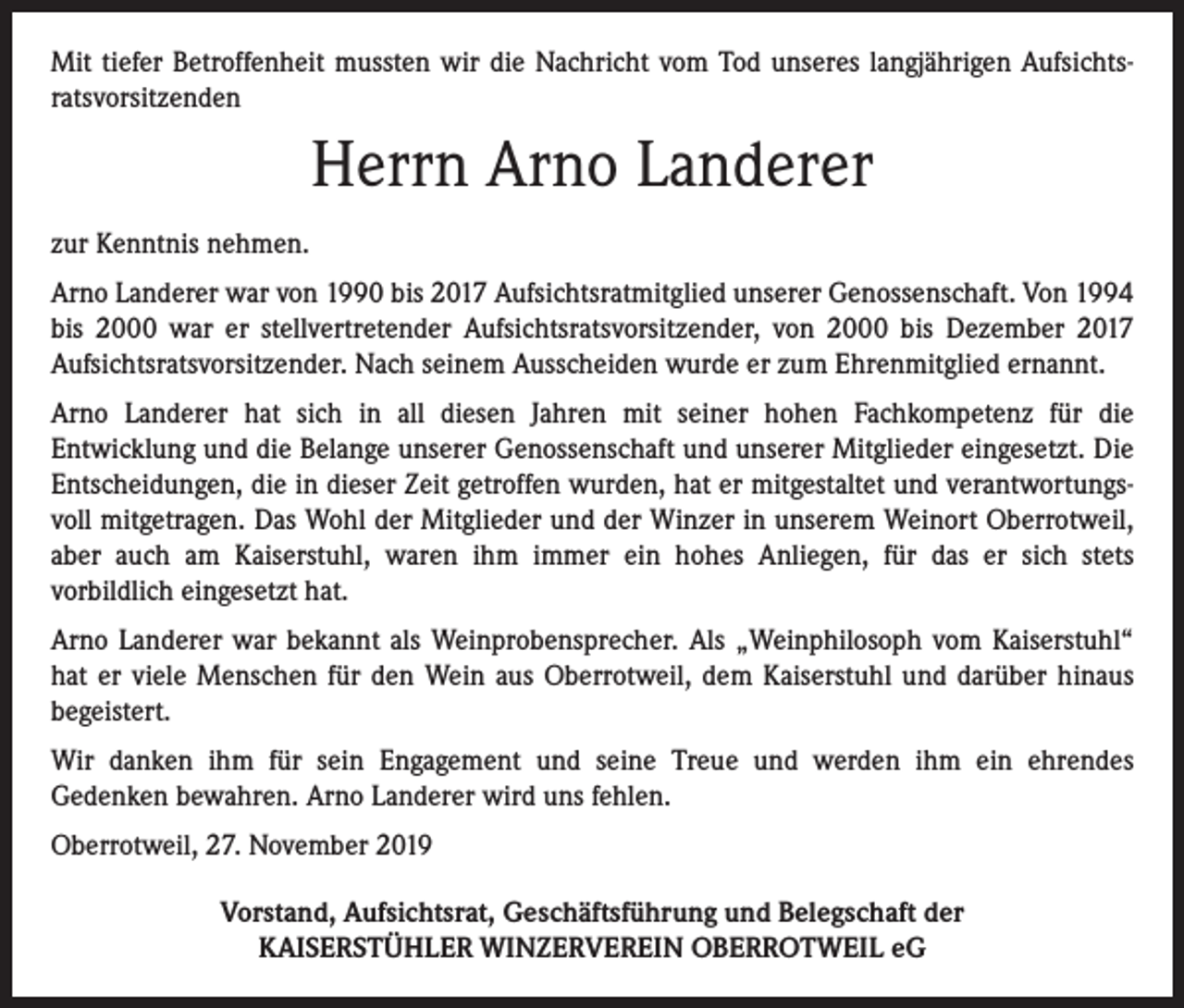 <p>Mit tiefer Betroffenheit mussten wir die Nachricht vom Tod unseres langjährigen Aufsichtsratsvorsitzenden</p><p>Herrn Arno Landerer<br />zur Kenntnis nehmen.<br />Arno Landerer war von 1990 bis 2017 Aufsichtsratmitglied unserer Genossenschaft. Von 1994<br />bis 2000 war er stellvertretender Aufsichtsratsvorsitzender, von 2000 bis Dezember 2017<br />Aufsichtsratsvorsitzender. Nach seinem Ausscheiden wurde er zum Ehrenmitglied ernannt.<br />Arno Landerer hat sich in all diesen Jahren mit seiner hohen Fachkompetenz für die<br />Entwicklung und die Belange unserer Genossenschaft und unserer Mitglieder eingesetzt. Die<br />Entscheidungen, die in dieser Zeit getroffen wurden, hat er mitgestaltet und verantwortungsvoll mitgetragen. Das Wohl der Mitglieder und der Winzer in unserem Weinort Oberrotweil,<br />aber auch am Kaiserstuhl, waren ihm immer ein hohes Anliegen, für das er sich stets<br />vorbildlich eingesetzt hat.<br />Arno Landerer war bekannt als Weinprobensprecher. Als „Weinphilosoph vom Kaiserstuhl“<br />hat er viele Menschen für den Wein aus Oberrotweil, dem Kaiserstuhl und darüber hinaus<br />begeistert.<br />Wir danken ihm für sein Engagement und seine Treue und werden ihm ein ehrendes<br />Gedenken bewahren. Arno Landerer wird uns fehlen.<br />Oberrotweil, 27. November 2019<br />Vorstand, Aufsichtsrat, Geschäftsführung und Belegschaft der<br />KAISERSTÜHLER WINZERVEREIN OBERROTWEIL eG</p>