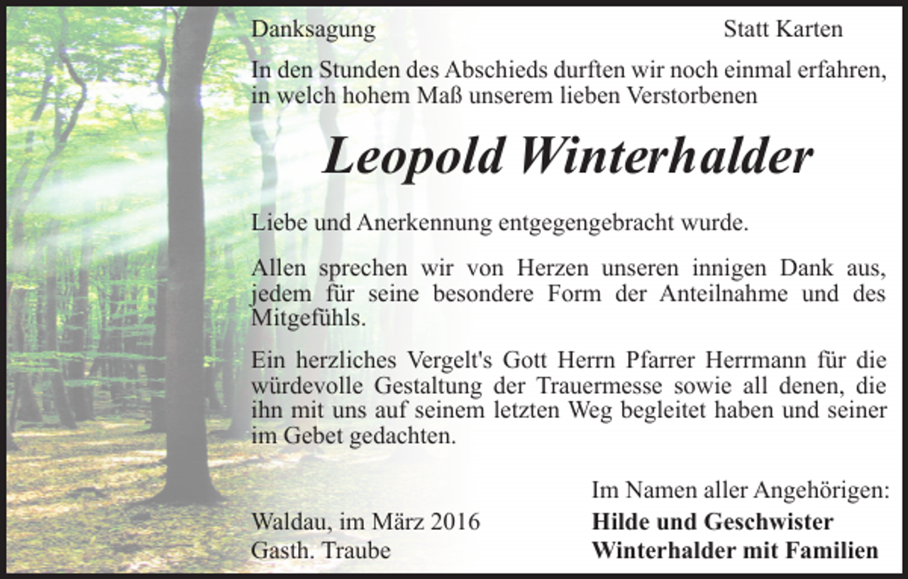 <p>Danksagung</p><p>Statt Karten</p><p>In den Stunden des Abschieds durften wir noch einmal erfahren,<br />in welch hohem Maß unserem lieben Verstorbenen</p><p>Leopold Winterhalder<br />Liebe und Anerkennung entgegengebracht wurde.<br />Allen sprechen wir von Herzen unseren innigen Dank aus,<br />jedem für seine besondere Form der Anteilnahme und des<br />Mitgefühls.<br />Ein herzliches Vergelt's Gott Herrn Pfarrer Herrmann für die<br />würdevolle Gestaltung der Trauermesse sowie all denen, die<br />ihn mit uns auf seinem letzten Weg begleitet haben und seiner<br />im Gebet gedachten.<br />Waldau, im März 2016<br />Gasth. Traube</p><p>Im Namen aller Angehörigen:<br />Hilde und Geschwister<br />Winterhalder mit Familien</p>