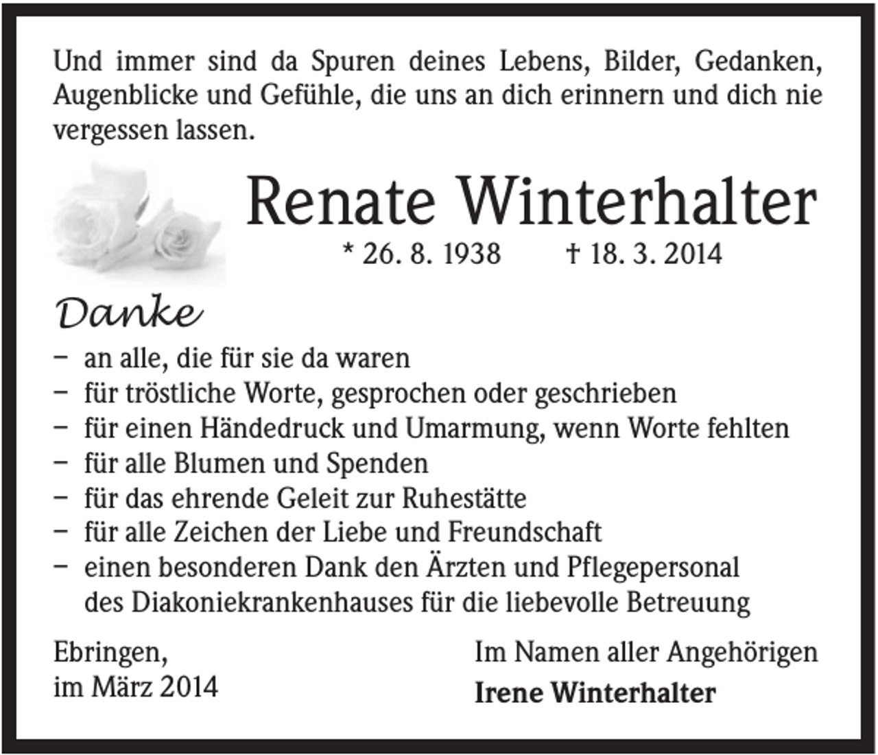 <p>Und immer sind da Spuren deines Lebens, Bilder, Gedanken,<br />Augenblicke und Gefühle, die uns an dich erinnern und dich nie<br />vergessen lassen.</p><p>Renate Winterhalter<br />* 26. 8. 1938</p><p>† 18. 3. 2014</p><p>Danke<br />–<br />–<br />–<br />–<br />–<br />–<br />–</p><p>an alle, die für sie da waren<br />für tröstliche Worte, gesprochen oder geschrieben<br />für einen Händedruck und Umarmung, wenn Worte fehlten<br />für alle Blumen und Spenden<br />für das ehrende Geleit zur Ruhestätte<br />für alle Zeichen der Liebe und Freundschaft<br />einen besonderen Dank den Ärzten und Pflegepersonal<br />des Diakoniekrankenhauses für die liebevolle Betreuung</p><p>Ebringen,<br />im März 2014</p><p>Im Namen aller Angehörigen<br />Irene Winterhalter</p>