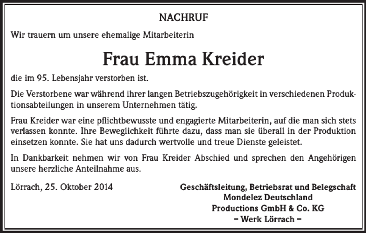 <p>NACHRUF<br />Wir trauern um unsere ehemalige Mitarbeiterin</p><p>Frau Emma Kreider<br />die im 95. Lebensjahr verstorben ist.<br />Die Verstorbene war während ihrer langen Betriebszugehörigkeit in verschiedenen Produktionsabteilungen in unserem Unternehmen tätig.<br />Frau Kreider war eine pflichtbewusste und engagierte Mitarbeiterin, auf die man sich stets<br />verlassen konnte. Ihre Beweglichkeit führte dazu, dass man sie überall in der Produktion<br />einsetzen konnte. Sie hat uns dadurch wertvolle und treue Dienste geleistet.<br />In Dankbarkeit nehmen wir von Frau Kreider Abschied und sprechen den Angehörigen<br />unsere herzliche Anteilnahme aus.<br />Lörrach, 25. Oktober 2014</p><p>Geschäftsleitung, Betriebsrat und Belegschaft<br />Mondelez Deutschland<br />Productions GmbH &amp; Co. KG<br />– Werk Lörrach –</p>
