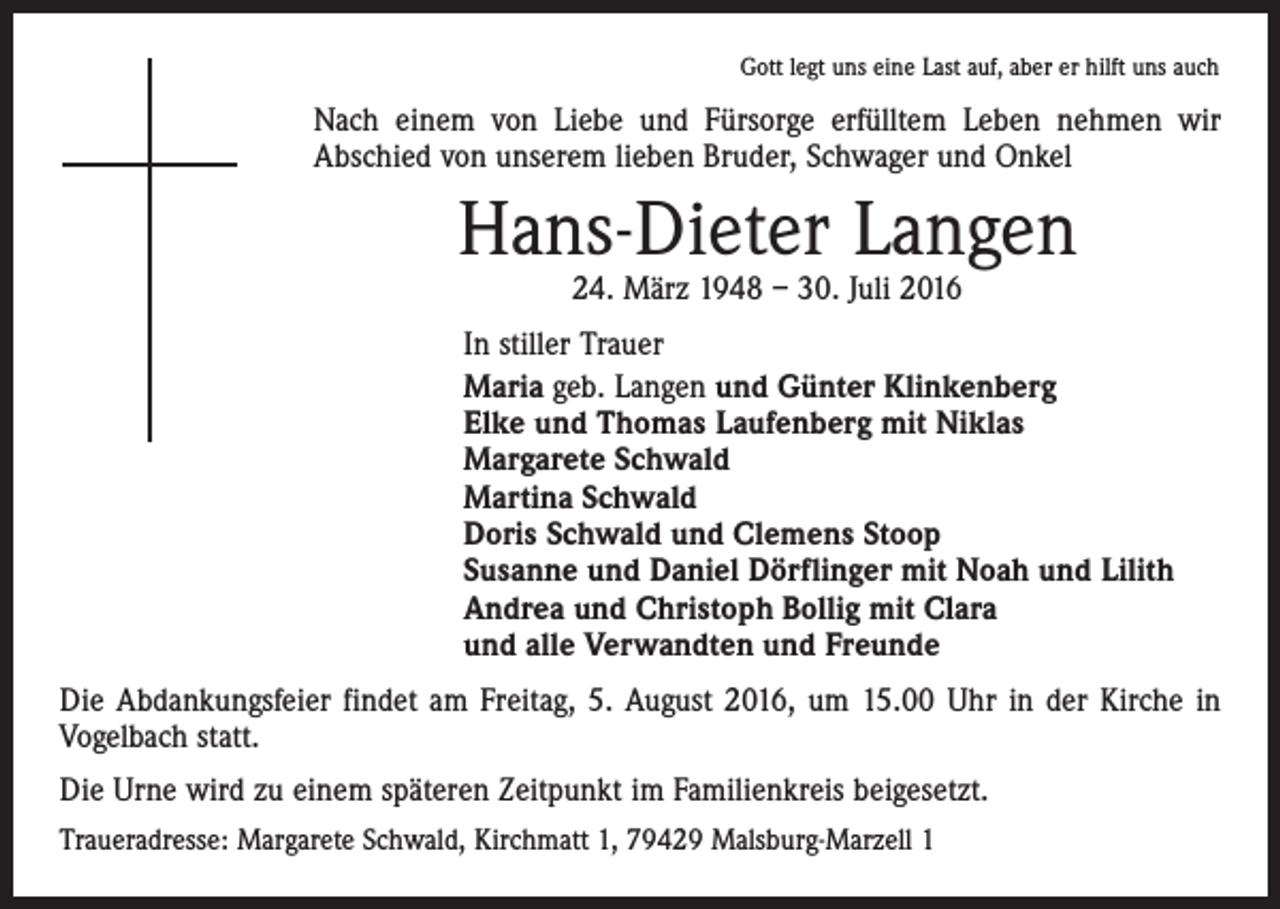 <p>Gott legt uns eine Last auf, aber er hilft uns auch</p><p>Nach einem von Liebe und Fürsorge erfülltem Leben nehmen wir<br />Abschied von unserem lieben Bruder, Schwager und Onkel</p><p>Hans-Dieter Langen<br />24. März 1948 – 30. Juli 2016</p><p>In stiller Trauer<br />Maria geb. Langen und Günter Klinkenberg<br />Elke und Thomas Laufenberg mit Niklas<br />Margarete Schwald<br />Martina Schwald<br />Doris Schwald und Clemens Stoop<br />Susanne und Daniel Dörflinger mit Noah und Lilith<br />Andrea und Christoph Bollig mit Clara<br />und alle Verwandten und Freunde<br />Die Abdankungsfeier findet am Freitag, 5. August 2016, um 15.00 Uhr in der Kirche in<br />Vogelbach statt.<br />Die Urne wird zu einem späteren Zeitpunkt im Familienkreis beigesetzt.<br />Traueradresse: Margarete Schwald, Kirchmatt 1, 79429 Malsburg-Marzell 1</p>
