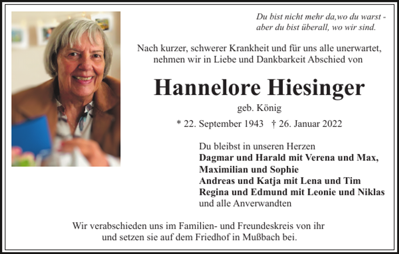 <p>Du bist nicht mehr da,wo du warst aber du bist überall, wo wir sind.</p><p>Nach kurzer, schwerer Krankheit und für uns alle unerwartet,<br />nehmen wir in Liebe und Dankbarkeit Abschied von</p><p>Hannelore Hiesinger<br />geb. König<br />* 22. September 1943 † 26. Januar 2022<br />Du bleibst in unseren Herzen<br />Dagmar und Harald mit Verena und Max,<br />Maximilian und Sophie<br />Andreas und Katja mit Lena und Tim<br />Regina und Edmund mit Leonie und Niklas<br />und alle Anverwandten<br />Wir verabschieden uns im Familien- und Freundeskreis von ihr<br />und setzen sie auf dem Friedhof in Mußbach bei.</p>