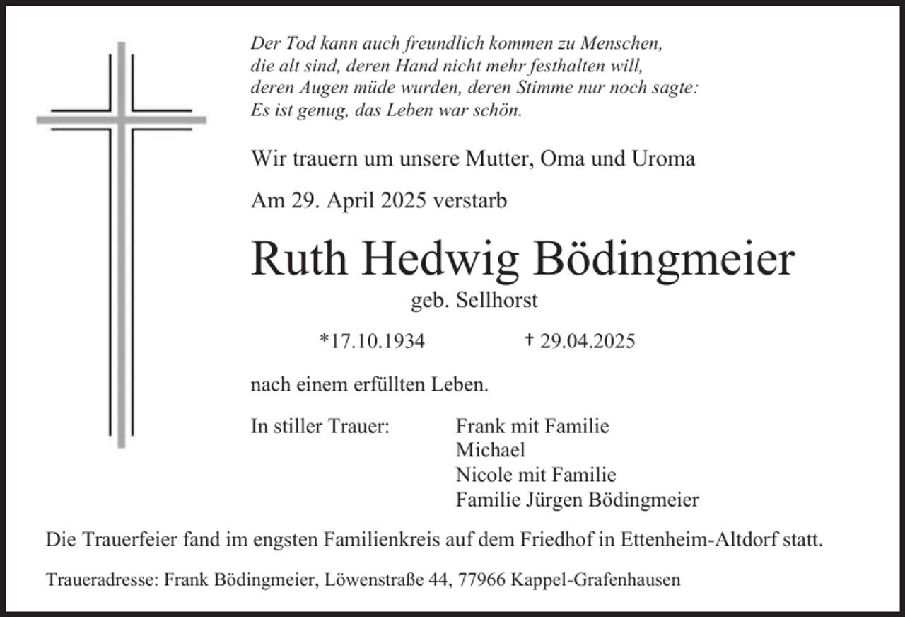 <p>Der Tod kann auch freundlich kommen zu Menschen,<br />die alt sind, deren Hand nicht mehr festhalten will,<br />deren Augen müde wurden, deren Stimme nur noch sagte:<br />Es ist genug, das Leben war schön.</p><p>Wir trauern um unsere Mutter, Oma und Uroma<br />Am 29. April 2025 verstarb</p><p>Ruth Hedwig Bödingmeier<br />geb. Sellhorst<br />† 29.04.2025</p><p>*17.10.1934<br />nach einem erfüllten Leben.<br />In stiller Trauer:</p><p>Frank mit Familie<br />Michael<br />Nicole mit Familie<br />Familie Jürgen Bödingmeier</p><p>Die Trauerfeier fand im engsten Familienkreis auf dem Friedhof in Ettenheim-Altdorf statt.<br />Traueradresse: Frank Bödingmeier, Löwenstraße 44, 77966 Kappel-Grafenhausen</p>