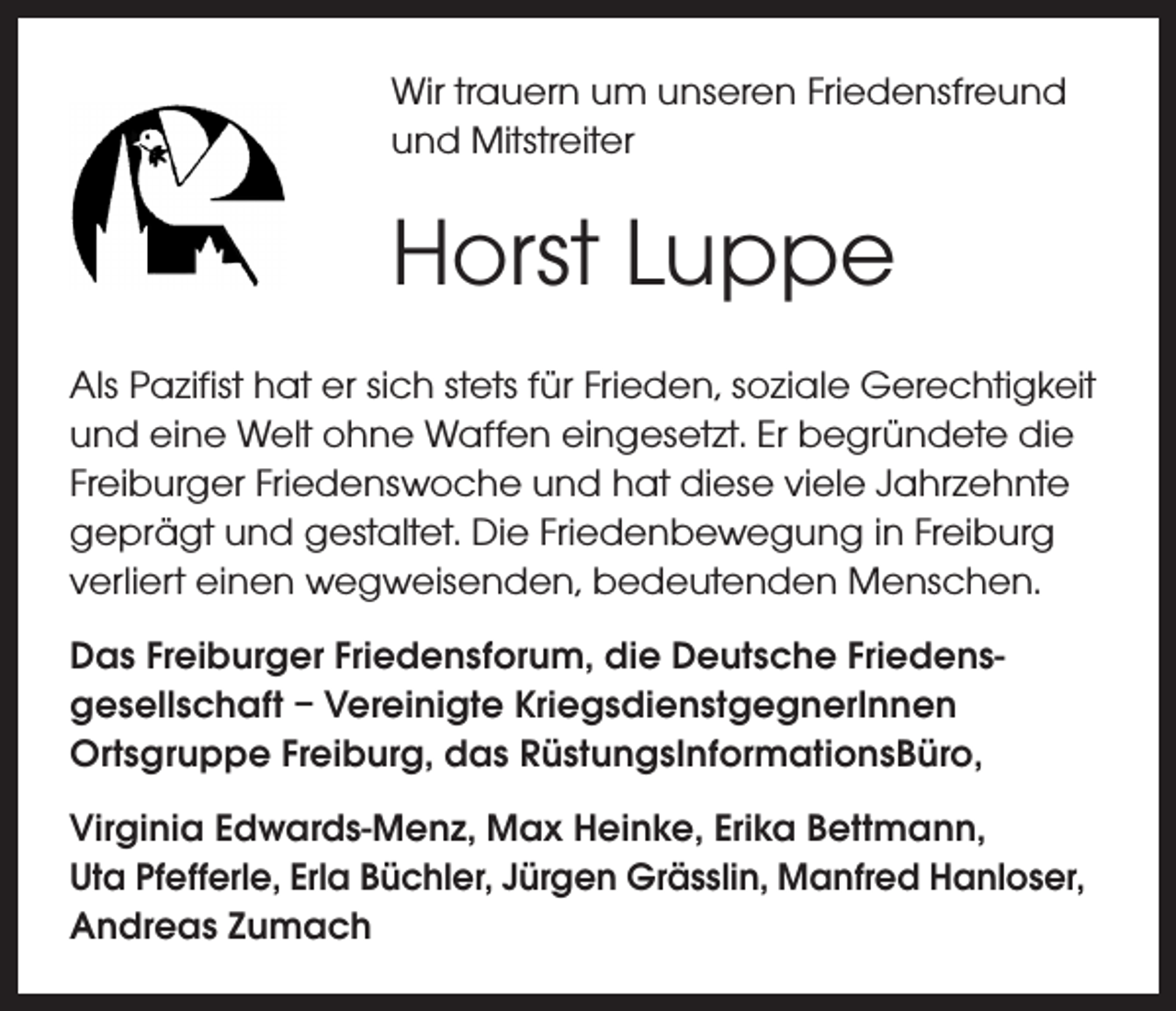 <p>Wir trauern um unseren Friedensfreund<br />und Mitstreiter</p><p>Horst Luppe</p><p>Als Pazifist hat er sich stets für Frieden, soziale Gerechtigkeit<br />und eine Welt ohne Waffen eingesetzt. Er begründete die<br />Freiburger Friedenswoche und hat diese viele Jahrzehnte<br />geprägt und gestaltet. Die Friedenbewegung in Freiburg<br />verliert einen wegweisenden, bedeutenden Menschen.<br />Das Freiburger Friedensforum, die Deutsche Friedensgesellschaft – Vereinigte KriegsdienstgegnerInnen<br />Ortsgruppe Freiburg, das RüstungsInformationsBüro,<br />Virginia Edwards-Menz, Max Heinke, Erika Bettmann,<br />Uta Pfefferle, Erla Büchler, Jürgen Grässlin, Manfred Hanloser,<br />Andreas Zumach</p>