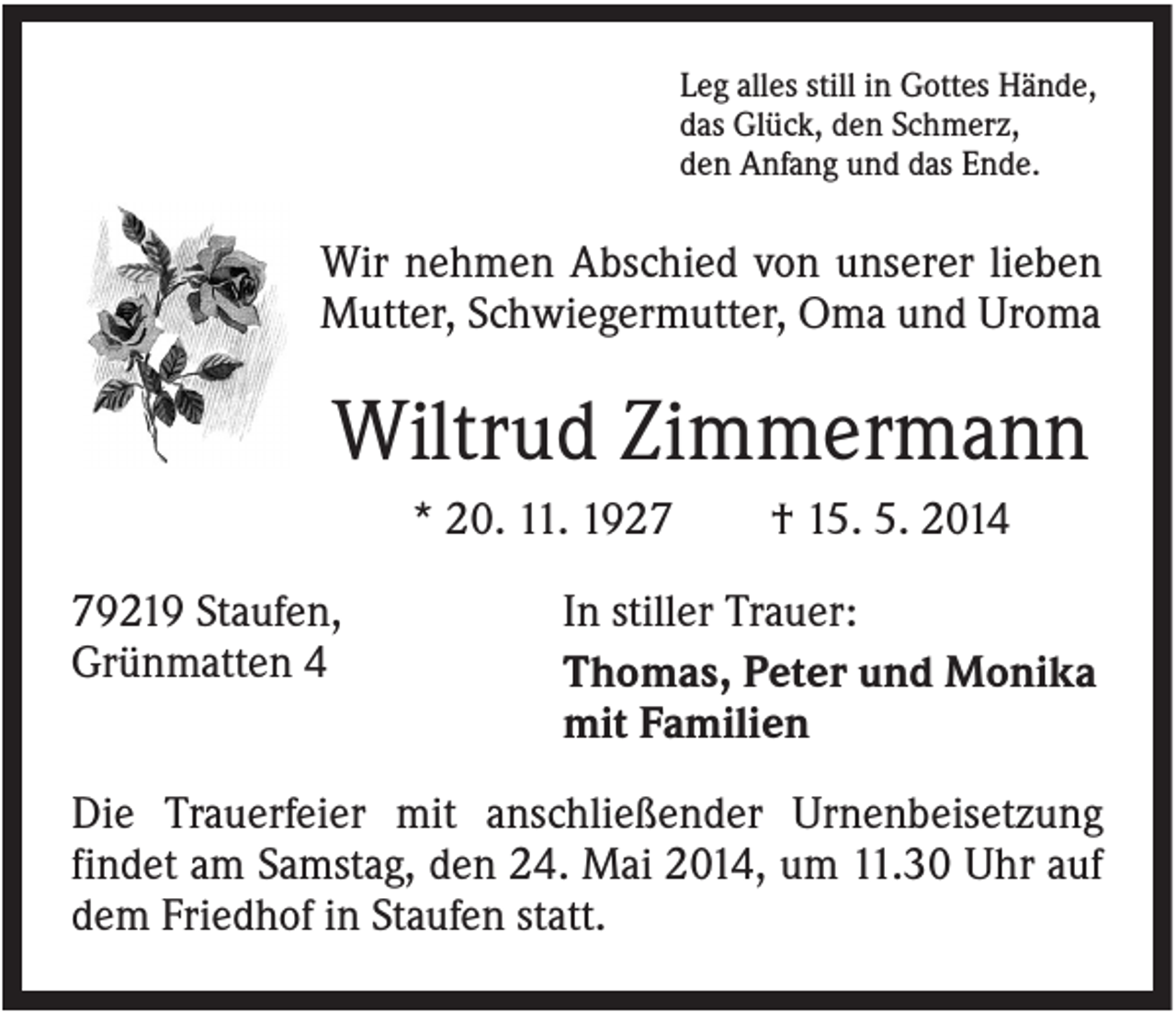 <p>Leg alles still in Gottes Hände,<br />das Glück, den Schmerz,<br />den Anfang und das Ende.</p><p>Wir nehmen Abschied von unserer lieben<br />Mutter, Schwiegermutter, Oma und Uroma</p><p>Wiltrud Zimmermann<br />* 20. 11. 1929219 Staufen,<br />Grünmatten 4</p><p>† 15. 5. 2014</p><p>In stiller Trauer:<br />Thomas, Peter und Monika<br />mit Familien</p><p>Die Trauerfeier mit anschließender Urnenbeisetzung<br />findet am Samstag, den 24. Mai 2014, um 11.30 Uhr auf<br />dem Friedhof in Staufen statt.</p>