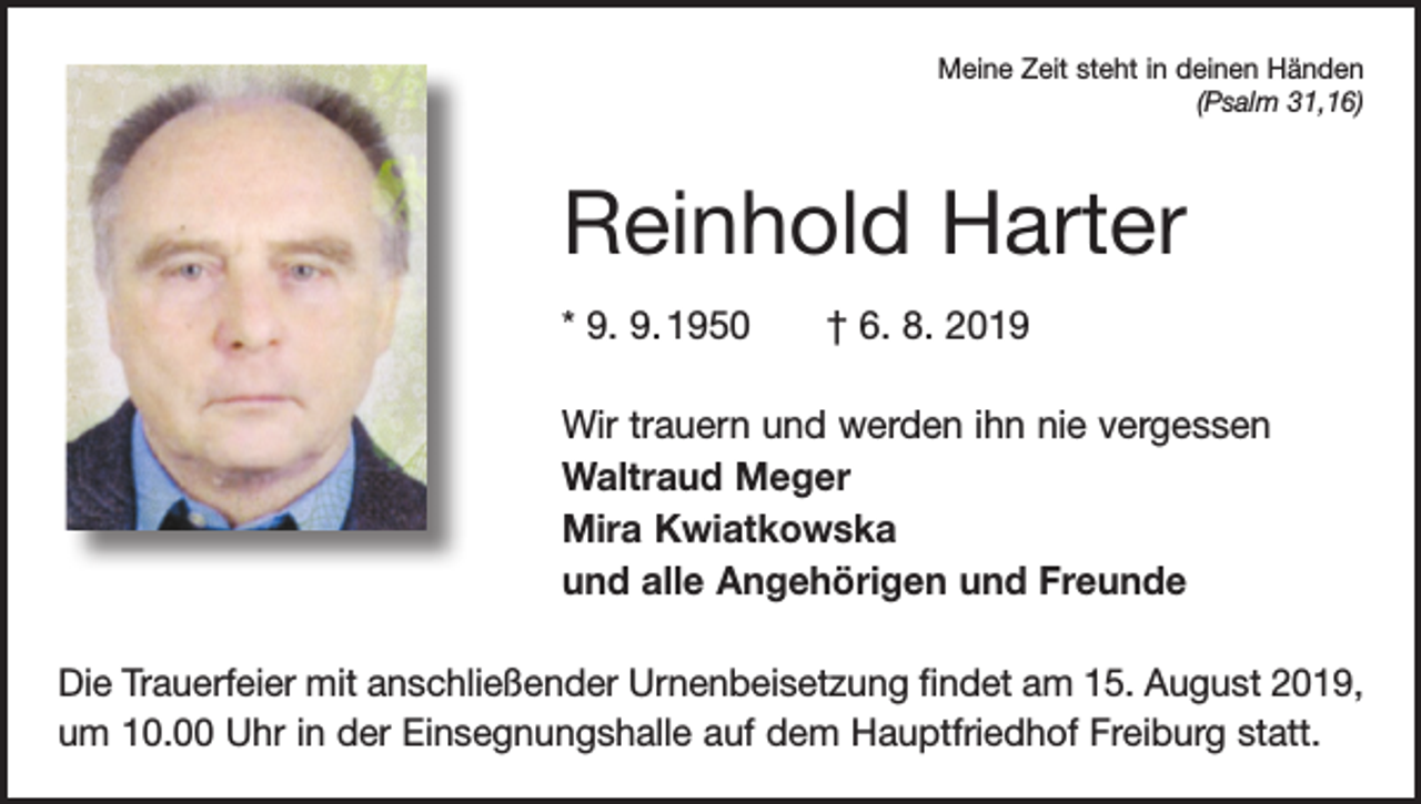 <p>Meine Zeit steht in deinen Händen<br />(Psalm 31,16)</p><p>Reinhold Harter<br />* 9. 9. 1950 † 6. 8. 2019<br />Wir trauern und werden ihn nie vergessen<br />Waltraud Meger<br />Mira Kwiatkowska<br />und alle Angehörigen und Freunde<br />Die Trauerfeier mit anschließender Urnenbeisetzung findet am 15. August 2019,<br />um 10.00 Uhr in der Einsegnungshalle auf dem Hauptfriedhof Freiburg statt.</p>