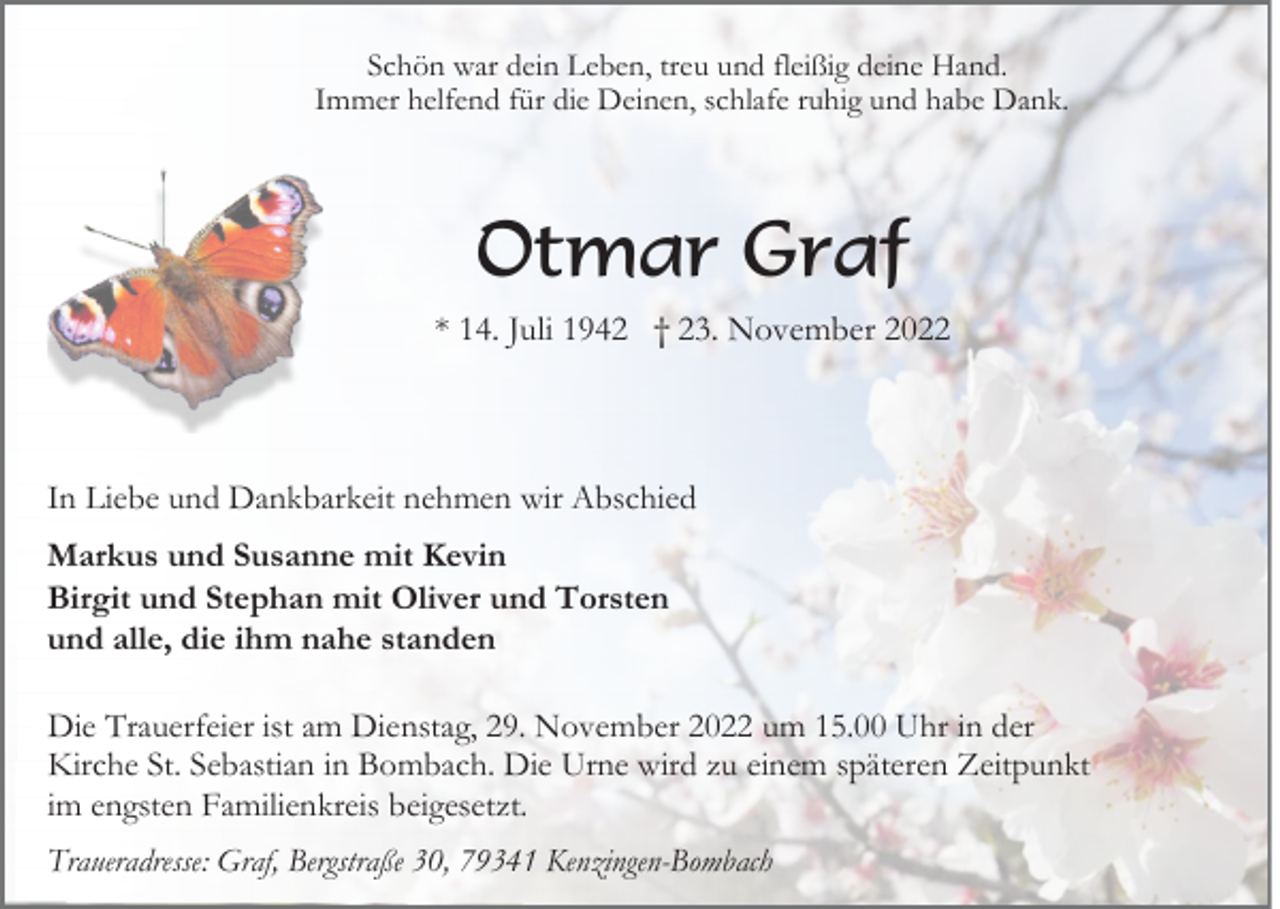 <p>Schön war dein Leben, treu und fleißig deine Hand.<br />Immer helfend für die Deinen, schlafe ruhig und habe Dank.</p><p>Otmar Graf<br />* 14. Juli 1942 † 23. November 2022</p><p>In Liebe und Dankbarkeit nehmen wir Abschied<br />Markus und Susanne mit Kevin<br />Birgit und Stephan mit Oliver und Torsten<br />und alle, die ihm nahe standen<br />Die Trauerfeier ist am Dienstag, 29. November 2022 um 15.00 Uhr in der<br />Kirche St. Sebastian in Bombach. Die Urne wird zu einem späteren Zeitpunkt<br />im engsten Familienkreis beigesetzt.<br />Traueradresse: Graf, Bergstraße 30, 79341 Kenzingen-Bombach</p>