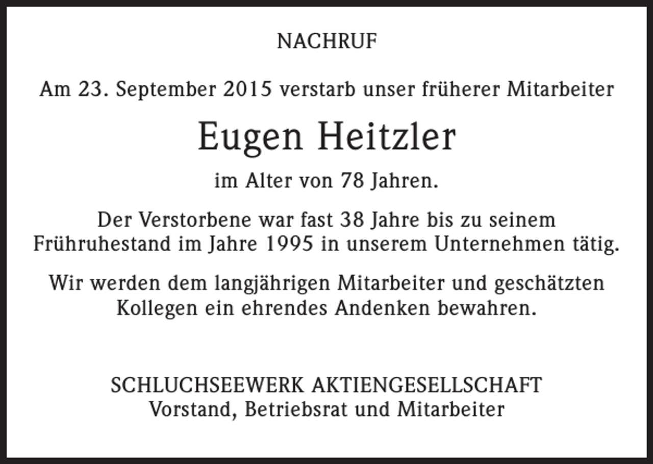 <p>NACHRUF<br />Am 23. September 2015 verstarb unser früherer Mitarbeiter</p><p>Eugen Heitzler<br />im Alter von 78 Jahren.<br />Der Verstorbene war fast 38 Jahre bis zu seinem<br />Frühruhestand im Jahre 1995 in unserem Unternehmen tätig.<br />Wir werden dem langjährigen Mitarbeiter und geschätzten<br />Kollegen ein ehrendes Andenken bewahren.<br />SCHLUCHSEEWERK AKTIENGESELLSCHAFT<br />Vorstand, Betriebsrat und Mitarbeiter</p>
