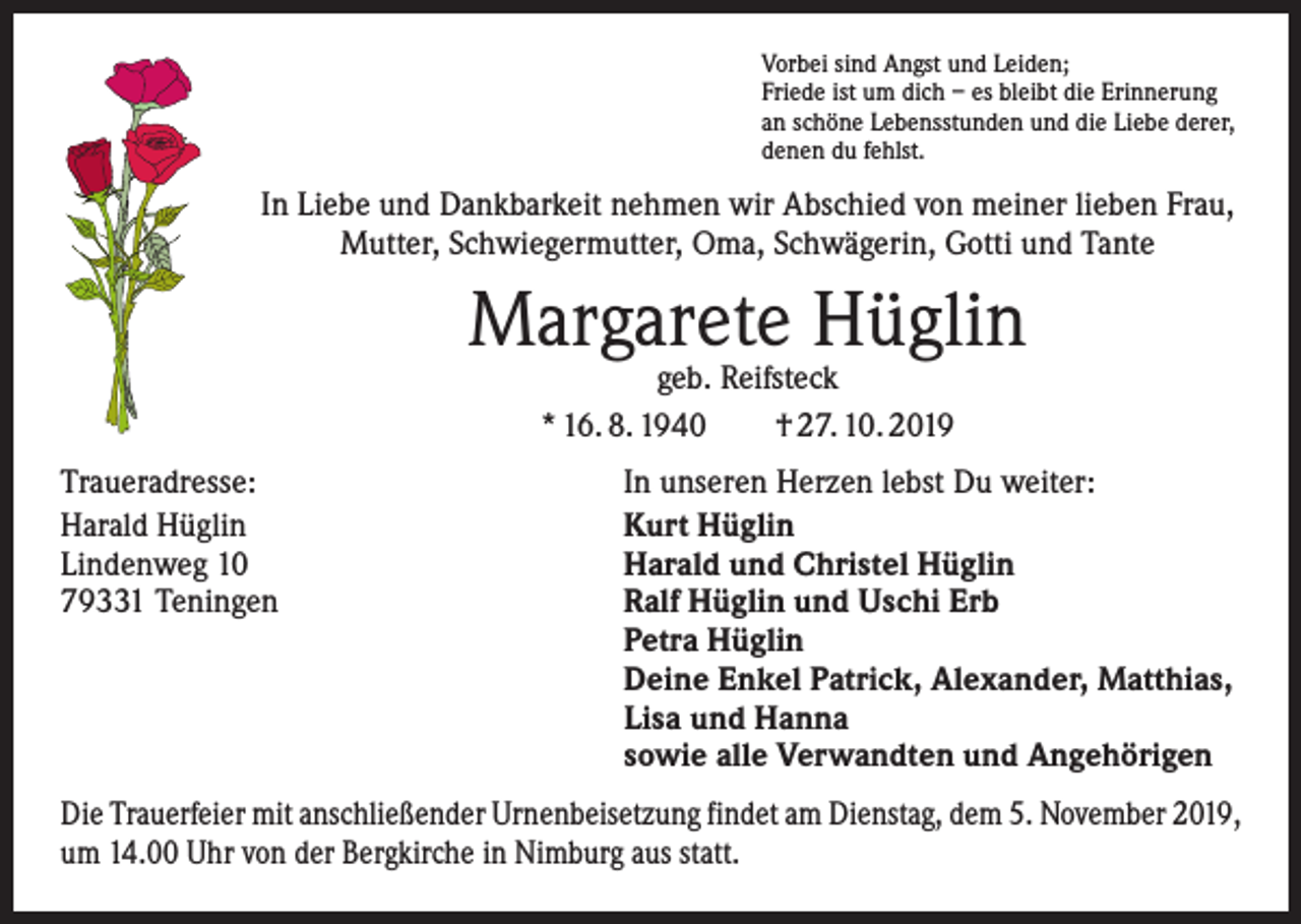 <p>Vorbei sind Angst und Leiden;<br />Friede ist um dich – es bleibt die Erinnerung<br />an schöne Lebensstunden und die Liebe derer,<br />denen du fehlst.</p><p>In Liebe und Dankbarkeit nehmen wir Abschied von meiner lieben Frau,<br />Mutter, Schwiegermutter, Oma, Schwägerin, Gotti und Tante</p><p>Margarete Hüglin<br />geb. Reifsteck<br />* 16. 8. 1940 † 27. 10. 2019</p><p>Traueradresse:<br />Harald Hüglin<br />Lindenweg 10<br />79331 Teningen</p><p>In unseren Herzen lebst Du weiter:<br />Kurt Hüglin<br />Harald und Christel Hüglin<br />Ralf Hüglin und Uschi Erb<br />Petra Hüglin<br />Deine Enkel Patrick, Alexander, Matthias,<br />Lisa und Hanna<br />sowie alle Verwandten und Angehörigen</p><p>Die Trauerfeier mit anschließender Urnenbeisetzung findet am Dienstag, dem 5. November 2019,<br />um 14.00 Uhr von der Bergkirche in Nimburg aus statt.</p>