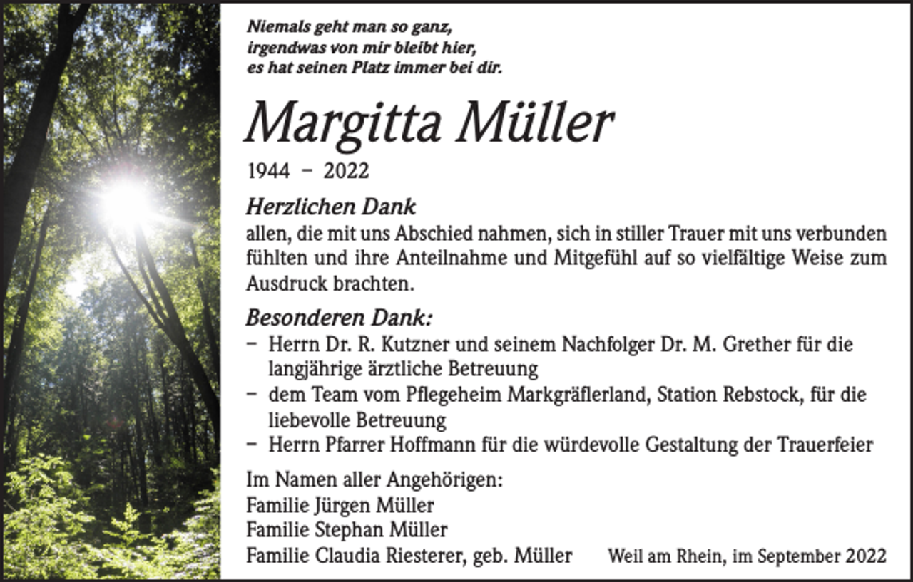 <p>Niemals geht man so ganz,<br />irgendwas von mir bleibt hier,<br />es hat seinen Platz immer bei dir.</p><p>Margitta Müller<br />1944 – 2022</p><p>Herzlichen Dank</p><p>allen, die mit uns Abschied nahmen, sich in stiller Trauer mit uns verbunden<br />fühlten und ihre Anteilnahme und Mitgefühl auf so vielfältige Weise zum<br />Ausdruck brachten.</p><p>Besonderen Dank:</p><p>– Herrn Dr. R. Kutzner und seinem Nachfolger Dr. M. Grether für die<br />langjährige ärztliche Betreuung<br />– dem Team vom Pflegeheim Markgräflerland, Station Rebstock, für die<br />liebevolle Betreuung<br />– Herrn Pfarrer Hoffmann für die würdevolle Gestaltung der Trauerfeier<br />Im Namen aller Angehörigen:<br />Familie Jürgen Müller<br />Familie Stephan Müller<br />Familie Claudia Riesterer, geb. Müller</p><p>Weil am Rhein, im September 2022</p>