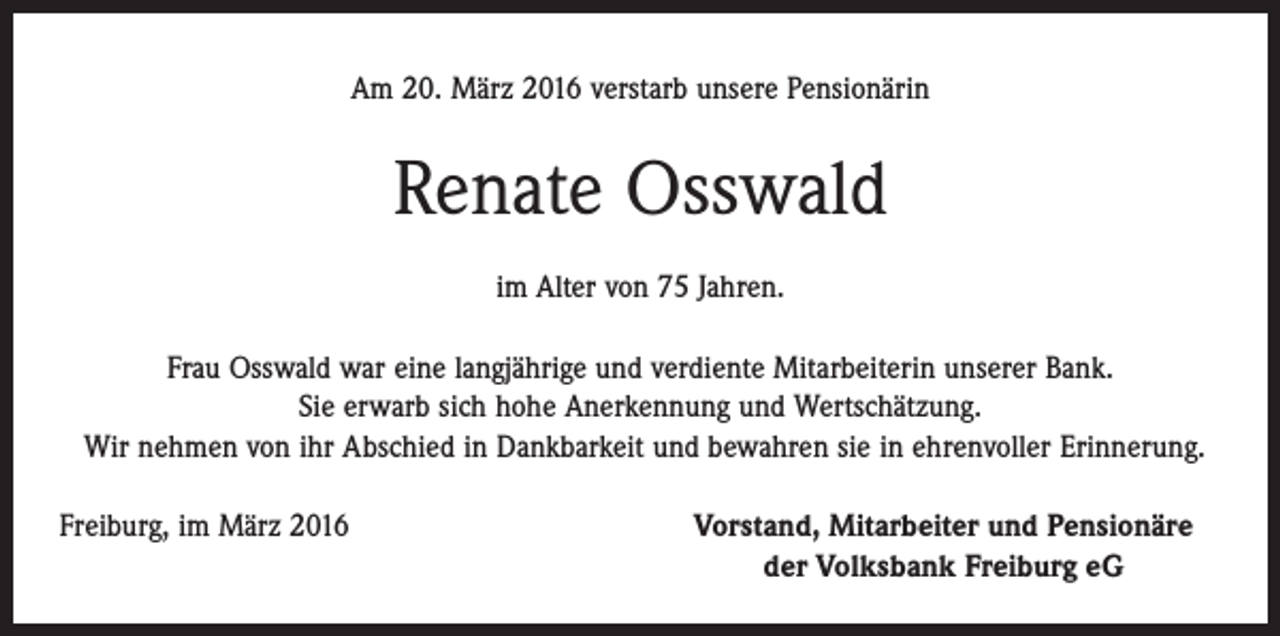 <p>Am 20. März 2016 verstarb unsere Pensionärin</p><p>Renate Osswald<br />im Alter von 75 Jahren.<br />Frau Osswald war eine langjährige und verdiente Mitarbeiterin unserer Bank.<br />Sie erwarb sich hohe Anerkennung und Wertschätzung.<br />Wir nehmen von ihr Abschied in Dankbarkeit und bewahren sie in ehrenvoller Erinnerung.<br />Freiburg, im März 2016</p><p>Vorstand, Mitarbeiter und Pensionäre<br />der Volksbank Freiburg eG</p>