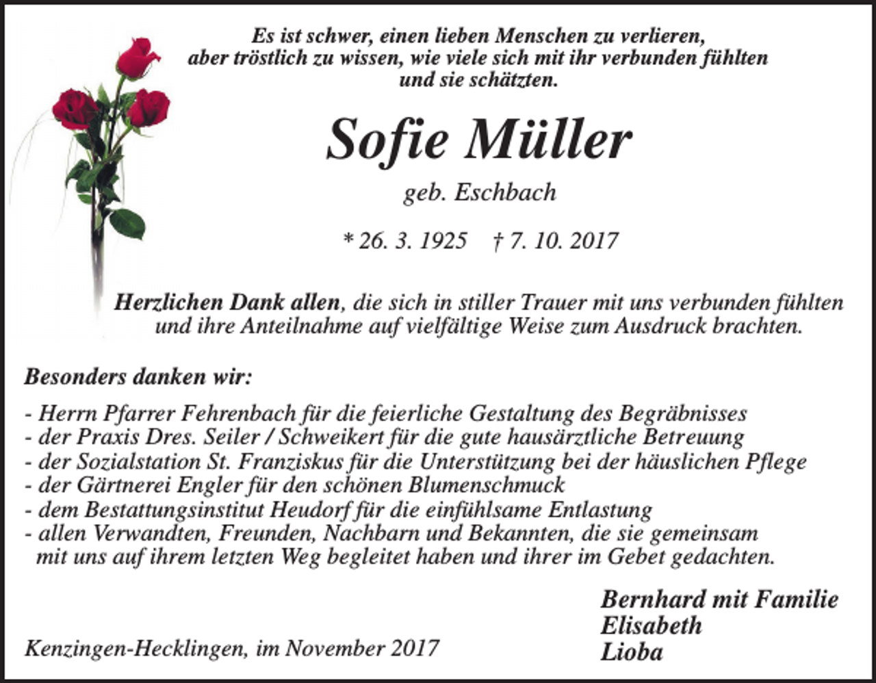 <p>Es ist schwer, einen lieben Menschen zu verlieren,<br />aber tröstlich zu wissen, wie viele sich mit ihr verbunden fühlten<br />und sie schätzten.</p><p>Sofie Müller<br />geb. Eschbach<br />* 26. 3. 1925</p><p>† 7. 10. 2017</p><p>Herzlichen Dank allen, die sich in stiller Trauer mit uns verbunden fühlten<br />und ihre Anteilnahme auf vielfältige Weise zum Ausdruck brachten.<br />Besonders danken wir:<br />- Herrn Pfarrer Fehrenbach für die feierliche Gestaltung des Begräbnisses<br />- der Praxis Dres. Seiler / Schweikert für die gute hausärztliche Betreuung<br />- der Sozialstation St. Franziskus für die Unterstützung bei der häuslichen Pflege<br />- der Gärtnerei Engler für den schönen Blumenschmuck<br />- dem Bestattungsinstitut Heudorf für die einfühlsame Entlastung<br />- allen Verwandten, Freunden, Nachbarn und Bekannten, die sie gemeinsam<br />mit uns auf ihrem letzten Weg begleitet haben und ihrer im Gebet gedachten.</p><p>Kenzingen-Hecklingen, im November 2017</p><p>Bernhard mit Familie<br />Elisabeth<br />Lioba</p>