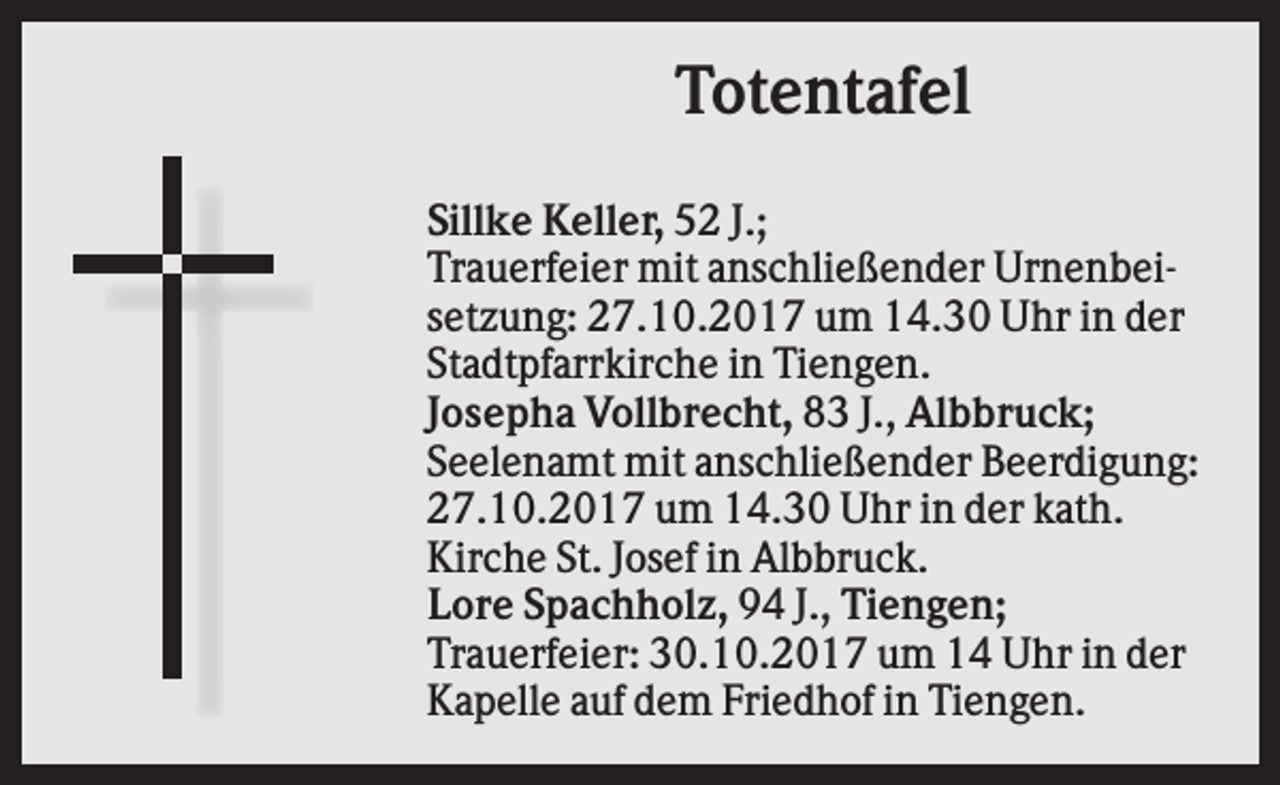 <p>Totentafel<br />Sillke Keller, 52 J.;<br />Trauerfeier mit anschließender Urnenbeisetzung: 27.10.2017 um 14.30 Uhr in der<br />Stadtpfarrkirche in Tiengen.<br />Josepha Vollbrecht, 83 J., Albbruck;<br />Seelenamt mit anschließender Beerdigung:<br />27.10.2017 um 14.30 Uhr in der kath.<br />Kirche St. Josef in Albbruck.<br />Lore Spachholz, 94 J., Tiengen;<br />Trauerfeier: 30.10.2017 um 14 Uhr in der<br />Kapelle auf dem Friedhof in Tiengen.</p>