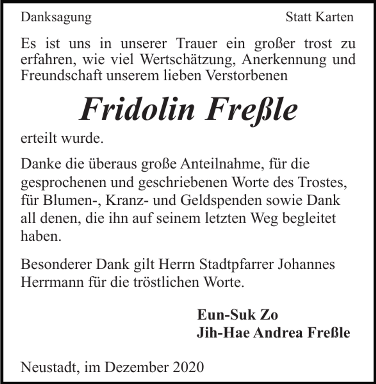 <p>Danksagung</p><p>Statt Karten</p><p>Es ist uns in unserer Trauer ein großer trost zu<br />erfahren, wie viel Wertschätzung, Anerkennung und<br />Freundschaft unserem lieben Verstorbenen</p><p>Fridolin Freßle<br />erteilt wurde.<br />Danke die überaus große Anteilnahme, für die<br />gesprochenen und geschriebenen Worte des Trostes,<br />für Blumen-, Kranz- und Geldspenden sowie Dank<br />all denen, die ihn auf seinem letzten Weg begleitet<br />haben.<br />Besonderer Dank gilt Herrn Stadtpfarrer Johannes<br />Herrmann für die tröstlichen Worte.<br />Eun-Suk Zo<br />Jih-Hae Andrea Freßle<br />Neustadt, im Dezember 2020</p>