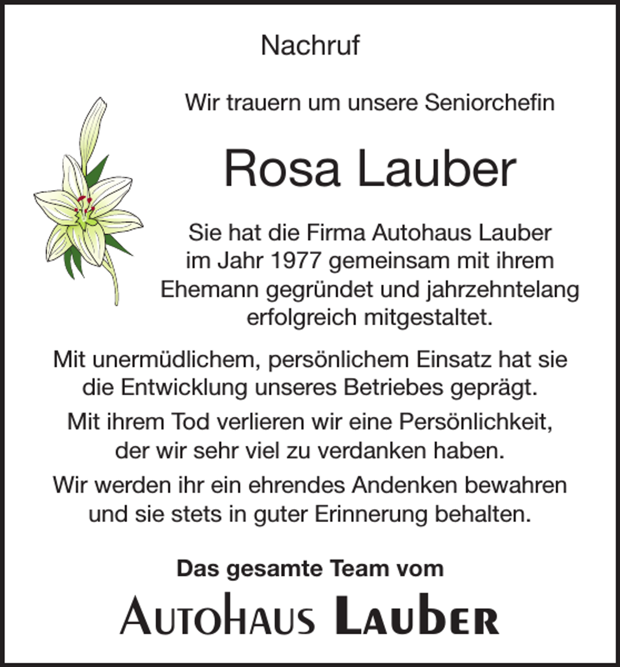 <p>Nachruf<br />Wir trauern um unsere Seniorchefin</p><p>Rosa Lauber<br />Sie hat die Firma Autohaus Lauber<br />im Jahr 1977 gemeinsam mit ihrem<br />Ehemann gegründet und jahrzehntelang<br />erfolgreich mitgestaltet.<br />Mit unermüdlichem, persönlichem Einsatz hat sie<br />die Entwicklung unseres Betriebes geprägt.<br />Mit ihrem Tod verlieren wir eine Persönlichkeit,<br />der wir sehr viel zu verdanken haben.<br />Wir werden ihr ein ehrendes Andenken bewahren<br />und sie stets in guter Erinnerung behalten.<br />Das gesamte Team vom</p><p>Autohaus Lauber</p>