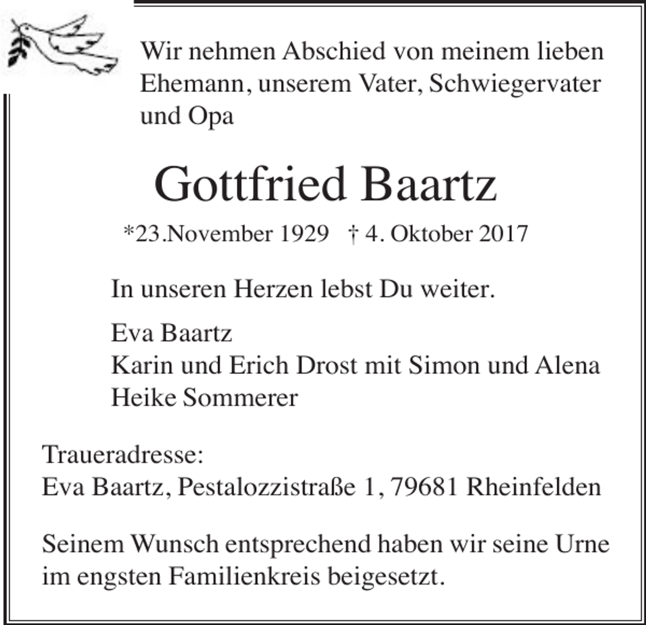 <p>Wir nehmen Abschied von meinem lieben<br />Ehemann, unserem Vater, Schwiegervater<br />und Opa</p><p>Gottfried Baartz<br />*23.November 1929 † 4. Oktober 2017</p><p>In unseren Herzen lebst Du weiter.<br />Eva Baartz<br />Karin und Erich Drost mit Simon und Alena<br />Heike Sommerer<br />Traueradresse:<br />Eva Baartz, Pestalozzistraße 1, 79681 Rheinfelden<br />Seinem Wunsch entsprechend haben wir seine Urne<br />im engsten Familienkreis beigesetzt.</p>