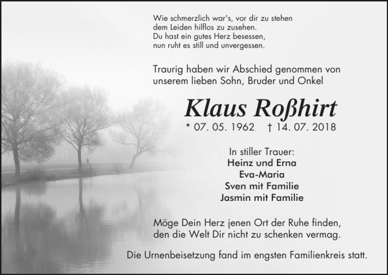 <p>Wie schmerzlich war's, vor dir zu stehen<br />dem Leiden hilflos zu zusehen.<br />Du hast ein gutes Herz besessen,<br />nun ruht es still und unvergessen.</p><p>Traurig haben wir Abschied genommen von<br />unserem lieben Sohn, Bruder und Onkel</p><p>Klaus Roßhirt<br />* 07. 05. 1962</p><p>† 14. 07. 2018</p><p>In stiller Trauer:<br />Heinz und Erna<br />Eva-Maria<br />Sven mit Familie<br />Jasmin mit Familie<br />Möge Dein Herz jenen Ort der Ruhe finden,<br />den die Welt Dir nicht zu schenken vermag.<br />Die Urnenbeisetzung fand im engsten Familienkreis statt.</p>