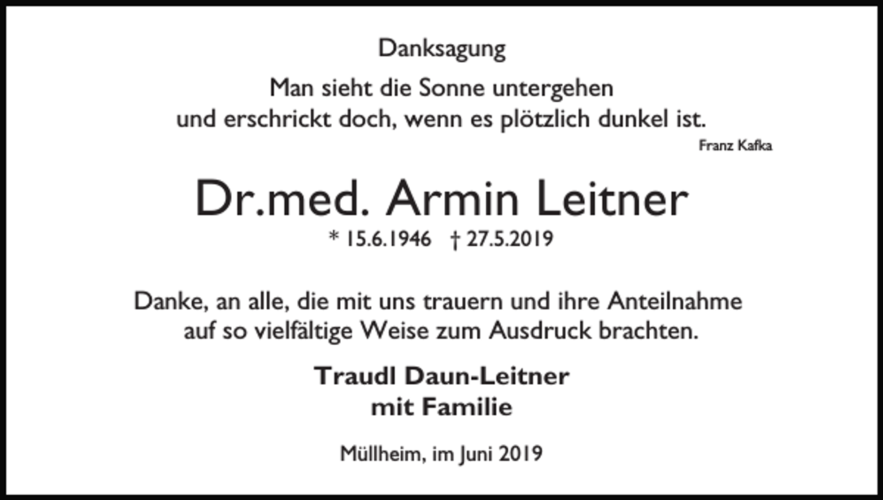 <p>Danksagung<br />Man sieht die Sonne untergehen<br />und erschrickt doch, wenn es plötzlich dunkel ist.<br />Franz Kafka</p><p>Dr.med. Armin Leitner<br />* 15.6.1946 † 27.5.2019</p><p>Danke, an alle, die mit uns trauern und ihre Anteilnahme<br />auf so vielfältige Weise zum Ausdruck brachten.<br />Traudl Daun-Leitner<br />mit Familie<br />Müllheim, im Juni 2019</p>