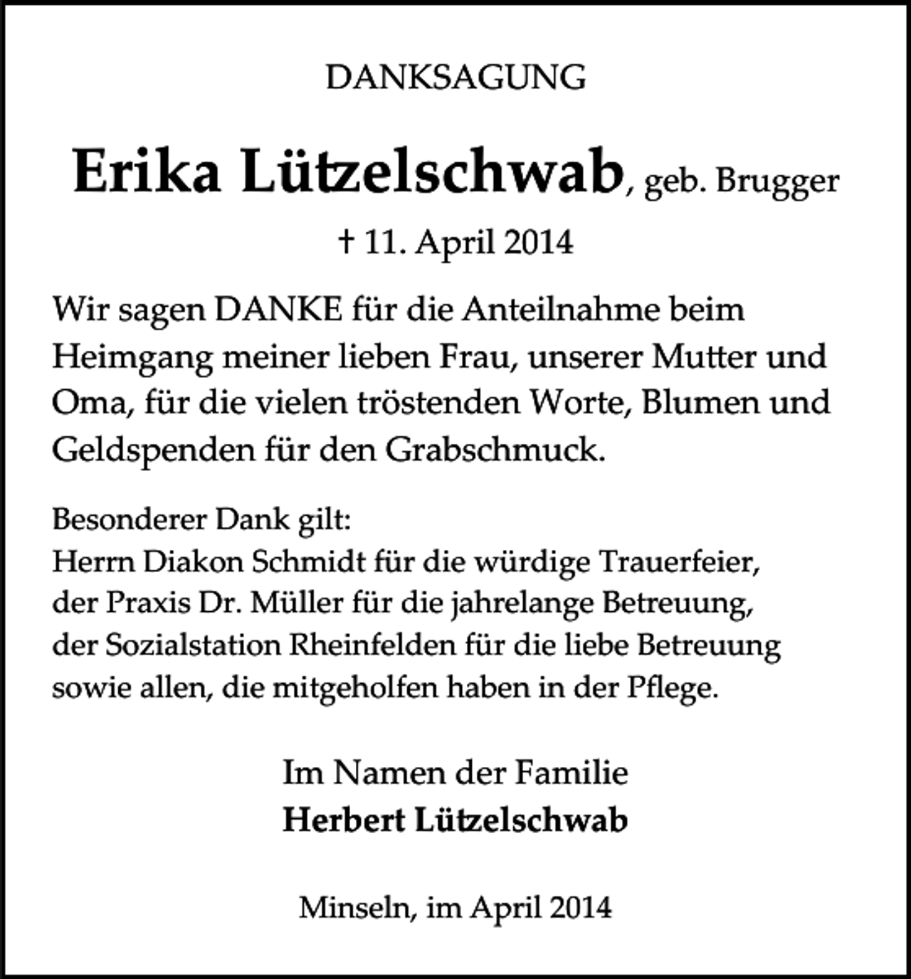 <p>DANKSAGUNG</p><p>Erika Lü�elschwab, geb. Brugger<br />† 11. April 2014<br />Wir sagen DANKE für die Anteilnahme beim<br />Heimgang meiner lieben Frau, unserer Mu�er und<br />Oma, für die vielen tröstenden Worte, Blumen und<br />Geldspenden für den Grabschmuck.<br />Besonderer Dank gilt:<br />Herrn Diakon Schmidt für die würdige Trauerfeier,<br />der Praxis Dr. Müller für die jahrelange Betreuung,<br />der Sozialstation Rheinfelden für die liebe Betreuung<br />sowie allen, die mitgeholfen haben in der Pﬂege.</p><p>Im Namen der Familie<br />Herbert Lü�elschwab<br />Minseln, im April 2014</p>