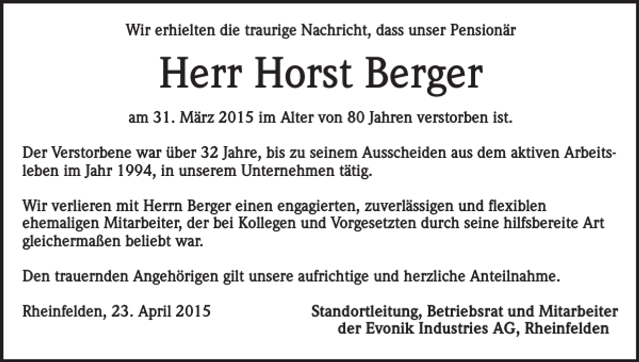 <p>Wir erhielten die traurige Nachricht, dass unser Pensionär</p><p>Herr Horst Berger<br />am 31. März 2015 im Alter von 80 Jahren verstorben ist.<br />Der Verstorbene war über 32 Jahre, bis zu seinem Ausscheiden aus dem aktiven Arbeitsleben im Jahr 1994, in unserem Unternehmen tätig.<br />Wir verlieren mit Herrn Berger einen engagierten, zuverlässigen und flexiblen<br />ehemaligen Mitarbeiter, der bei Kollegen und Vorgesetzten durch seine hilfsbereite Art<br />gleichermaßen beliebt war.<br />Den trauernden Angehörigen gilt unsere aufrichtige und herzliche Anteilnahme.<br />Rheinfelden, 23. April 2015</p><p>Standortleitung, Betriebsrat und Mitarbeiter<br />der Evonik Industries AG, Rheinfelden</p>