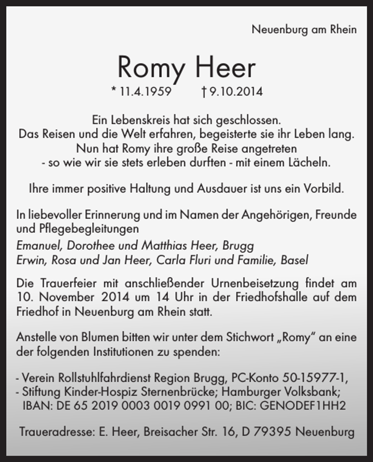 <p>Neuenburg am Rhein</p><p>Romy Heer</p><p>* 11.4.1959</p><p>† 9.10.2014</p><p>Ein Lebenskreis hat sich geschlossen.<br />Das Reisen und die Welt erfahren, begeisterte sie ihr Leben lang.<br />Nun hat Romy ihre große Reise angetreten<br />- so wie wir sie stets erleben durften - mit einem Lächeln.<br />Ihre immer positive Haltung und Ausdauer ist uns ein Vorbild.<br />In liebevoller Erinnerung und im Namen der Angehörigen, Freunde<br />und Pflegebegleitungen<br />Emanuel, Dorothee und Matthias Heer, Brugg<br />Erwin, Rosa und Jan Heer, Carla Fluri und Familie, Basel<br />Die Trauerfeier mit anschließender Urnenbeisetzung findet am<br />10. November 2014 um 14 Uhr in der Friedhofshalle auf dem<br />Friedhof in Neuenburg am Rhein statt.<br />Anstelle von Blumen bitten wir unter dem Stichwort „Romy“ an eine<br />der folgenden Institutionen zu spenden:<br />- Verein Rollstuhlfahrdienst Region Brugg, PC-Konto 50-15977-1,<br />- Stiftung Kinder-Hospiz Sternenbrücke; Hamburger Volksbank;<br />IBAN: DE 65 2019 0003 0019 0991 00; BIC: GENODEF1HH2</p><p>Traueradresse: E. Heer, Breisacher Str. 16, D 79395 Neuenburg</p>