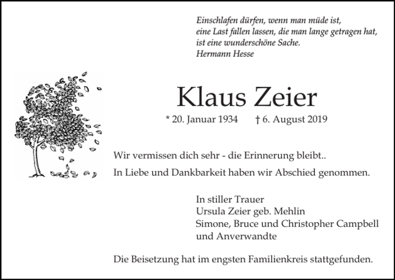 <p>Einschlafen dürfen, wenn man müde ist,<br />eine Last fallen lassen, die man lange getragen hat,<br />ist eine wunderschöne Sache.<br />Hermann Hesse</p><p>Klaus Zeier</p><p>* 20. Januar 1934</p><p>† 6. August 2019</p><p>Wir vermissen dich sehr - die Erinnerung bleibt..<br />In Liebe und Dankbarkeit haben wir Abschied genommen.<br />In stiller Trauer<br />Ursula Zeier geb. Mehlin<br />Simone, Bruce und Christopher Campbell<br />und Anverwandte<br />Die Beisetzung hat im engsten Familienkreis stattgefunden.</p>