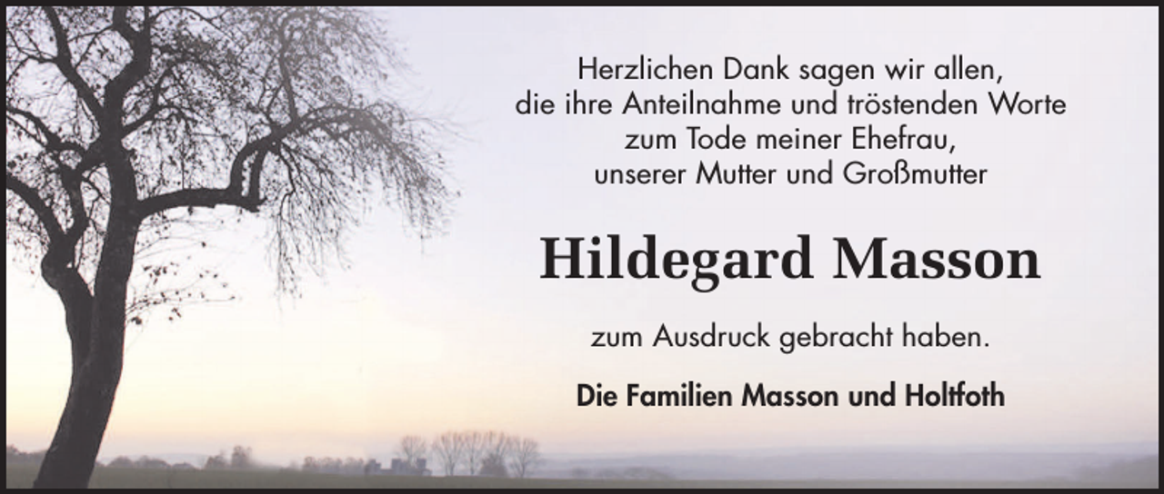 <p>Herzlichen Dank sagen wir allen,<br />die ihre Anteilnahme und tröstenden Worte<br />zum Tode meiner Ehefrau,<br />unserer Mutter und Großmutter</p><p>Hildegard Masson<br />zum Ausdruck gebracht haben.<br />Die Familien Masson und Holtfoth</p>