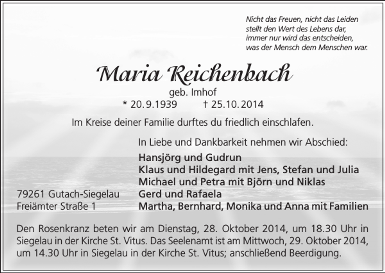 <p>Nicht das Freuen, nicht das Leiden<br />stellt den Wert des Lebens dar,<br />immer nur wird das entscheiden,<br />was der Mensch dem Menschen war.</p><p>Maria Reichenbach<br />geb. Imhof<br />* 20. 9.1939<br />† 25.10. 2014</p><p>Im Kreise deiner Familie durftes du friedlich einschlafen.</p><p>79261 Gutach-Siegelau<br />Freiämter Straße 1</p><p>In Liebe und Dankbarkeit nehmen wir Abschied:<br />Hansjörg und Gudrun<br />Klaus und Hildegard mit Jens, Stefan und Julia<br />Michael und Petra mit Björn und Niklas<br />Gerd und Rafaela<br />Martha, Bernhard, Monika und Anna mit Familien</p><p>Den Rosenkranz beten wir am Dienstag, 28. Oktober 2014, um 18.30 Uhr in<br />Siegelau in der Kirche St. Vitus. Das Seelenamt ist am Mittwoch, 29. Oktober 2014,<br />um 14.30 Uhr in Siegelau in der Kirche St. Vitus; anschließend Beerdigung.</p>