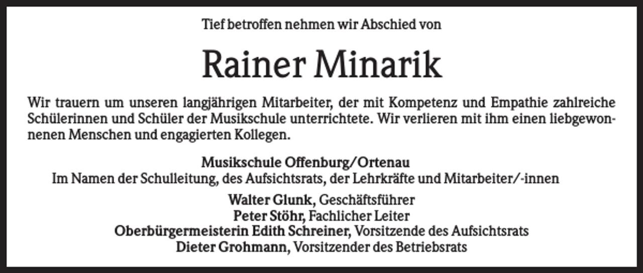 <p>Tief betroffen nehmen wir Abschied von</p><p>Rainer Minarik<br />Wir trauern um unseren langjährigen Mitarbeiter, der mit Kompetenz und Empathie zahlreiche<br />Schülerinnen und Schüler der Musikschule unterrichtete. Wir verlieren mit ihm einen liebgewonnenen Menschen und engagierten Kollegen.<br />Musikschule Offenburg/Ortenau<br />Im Namen der Schulleitung, des Aufsichtsrats, der Lehrkräfte und Mitarbeiter/-innen<br />Walter Glunk, Geschäftsführer<br />Peter Stöhr, Fachlicher Leiter<br />Oberbürgermeisterin Edith Schreiner, Vorsitzende des Aufsichtsrats<br />Dieter Grohmann, Vorsitzender des Betriebsrats</p>