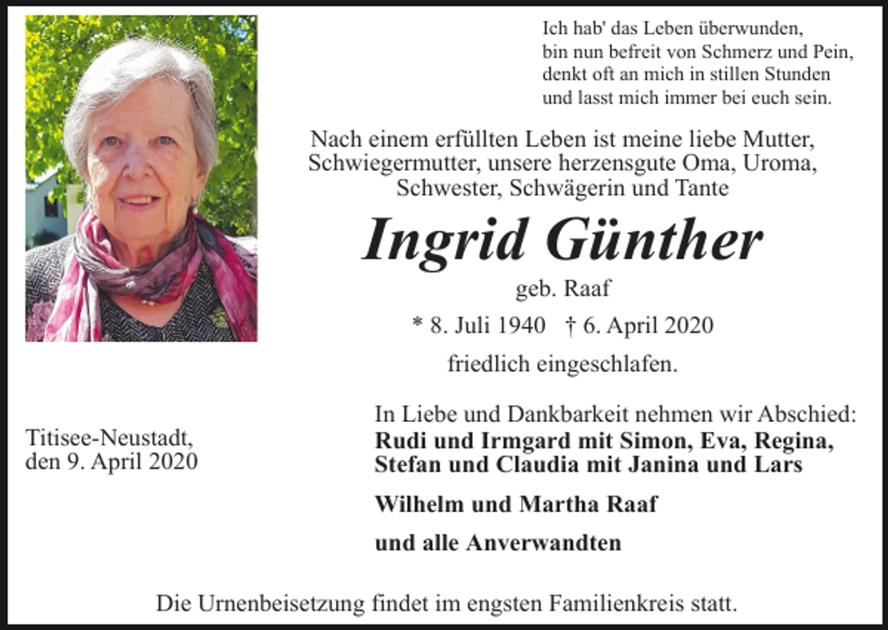 <p>Ich hab' das Leben überwunden,<br />bin nun befreit von Schmerz und Pein,<br />denkt oft an mich in stillen Stunden<br />und lasst mich immer bei euch sein.</p><p>Nach einem erfüllten Leben ist meine liebe Mutter,<br />Schwiegermutter, unsere herzensgute Oma, Uroma,<br />Schwester, Schwägerin und Tante</p><p>Ingrid Günther<br />geb. Raaf<br />* 8. Juli 1940 † 6. April 2020<br />friedlich eingeschlafen.<br />Titisee-Neustadt,<br />den 9. April 2020</p><p>In Liebe und Dankbarkeit nehmen wir Abschied:<br />Rudi und Irmgard mit Simon, Eva, Regina,<br />Stefan und Claudia mit Janina und Lars<br />Wilhelm und Martha Raaf<br />und alle Anverwandten</p><p>Die Urnenbeisetzung findet im engsten Familienkreis statt.</p>