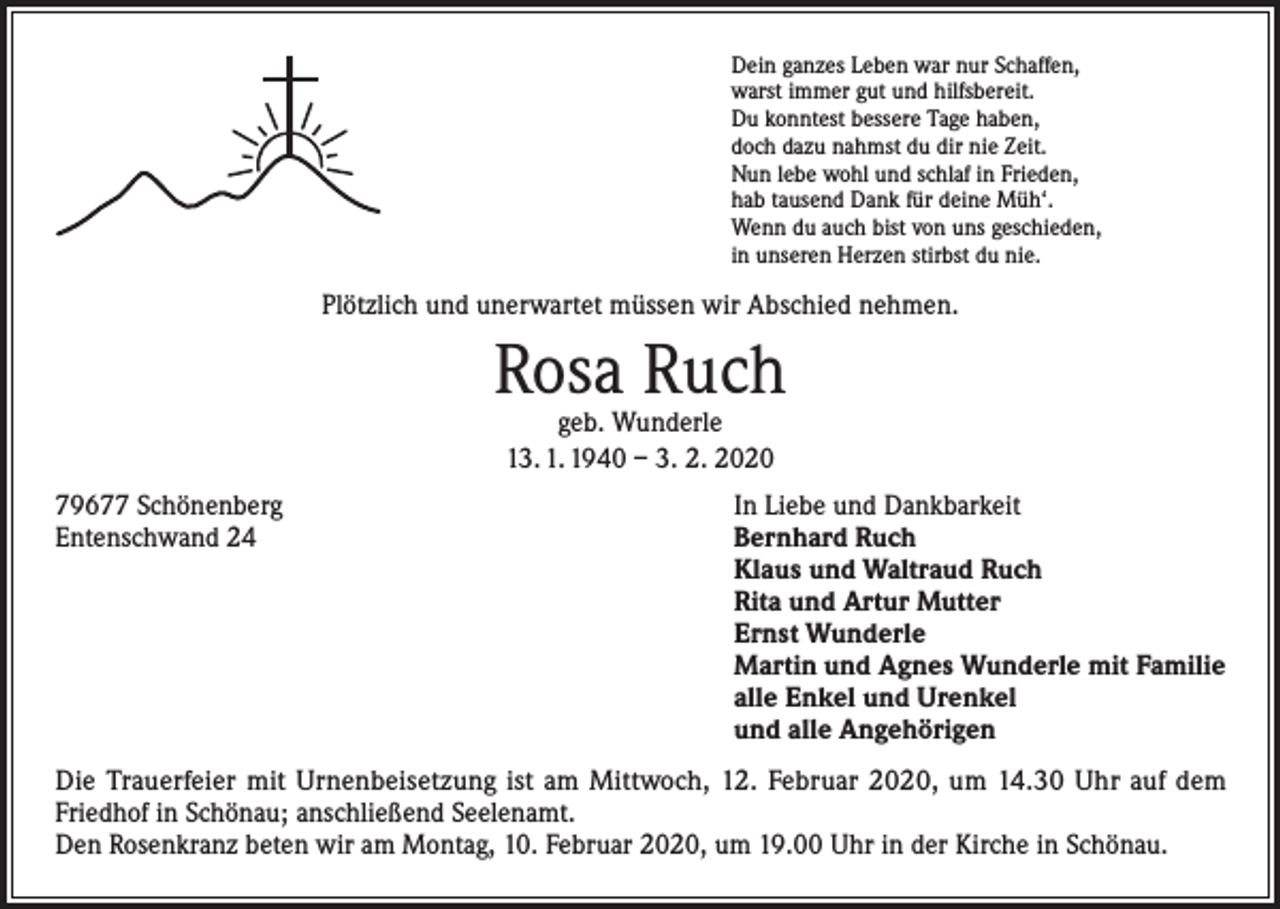 <p>Dein ganzes Leben war nur Schaffen,<br />warst immer gut und hilfsbereit.<br />Du konntest bessere Tage haben,<br />doch dazu nahmst du dir nie Zeit.<br />Nun lebe wohl und schlaf in Frieden,<br />hab tausend Dank für deine Müh‘.<br />Wenn du auch bist von uns geschieden,<br />in unseren Herzen stirbst du nie.</p><p>Plötzlich und unerwartet müssen wir Abschied nehmen.</p><p>Rosa Ruch<br />geb. Wunderle<br />13. 1. 1940 – 3. 2. 2020</p><p>79677 Schönenberg<br />Entenschwand 24</p><p>In Liebe und Dankbarkeit<br />Bernhard Ruch<br />Klaus und Waltraud Ruch<br />Rita und Artur Mutter<br />Ernst Wunderle<br />Martin und Agnes Wunderle mit Familie<br />alle Enkel und Urenkel<br />und alle Angehörigen</p><p>Die Trauerfeier mit Urnenbeisetzung ist am Mittwoch, 12. Februar 2020, um 14.30 Uhr auf dem<br />Friedhof in Schönau; anschließend Seelenamt.<br />Den Rosenkranz beten wir am Montag, 10. Februar 2020, um 19.00 Uhr in der Kirche in Schönau.</p>