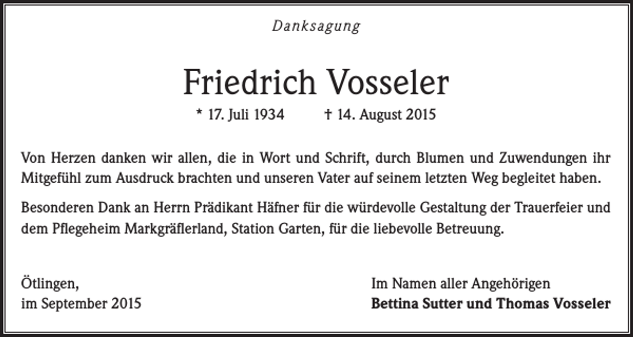 <p>Dank sagung</p><p>Friedrich Vosseler<br />* 17. Juli 1934</p><p>† 14. August 2015</p><p>Von Herzen danken wir allen, die in Wort und Schrift, durch Blumen und Zuwendungen ihr<br />Mitgefühl zum Ausdruck brachten und unseren Vater auf seinem letzten Weg begleitet haben.<br />Besonderen Dank an Herrn Prädikant Häfner für die würdevolle Gestaltung der Trauerfeier und<br />dem Pflegeheim Markgräflerland, Station Garten, für die liebevolle Betreuung.<br />Ötlingen,<br />im September 2015</p><p>Im Namen aller Angehörigen<br />Bettina Sutter und Thomas Vosseler</p>