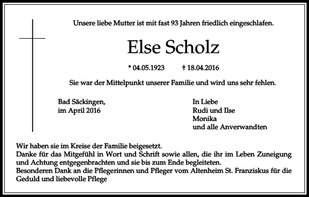 <p>Unsere liebe Mutter ist mit fast 93 Jahren friedlich eingeschlafen.</p><p>Else Scholz<br />* 04.05.1923</p><p>† 18.04.2016</p><p>Sie war der Mittelpunkt unserer Familie und wird uns sehr fehlen.<br />Bad Säckingen,<br />im April 2016</p><p>In Liebe<br />Rudi und Ilse<br />Monika<br />und alle Anverwandten</p><p>Wir haben sie im Kreise der Familie beigesetzt.<br />Danke für das Mitgefühl in Wort und Schrift sowie allen, die ihr im Leben Zuneigung<br />und Achtung entgegenbrachten und sie bis zum Ende begleiteten.<br />Besonderen Dank an die Pflegerinnen und Pfleger vom Altenheim St. Franziskus für die<br />Geduld und liebevolle Pflege</p>