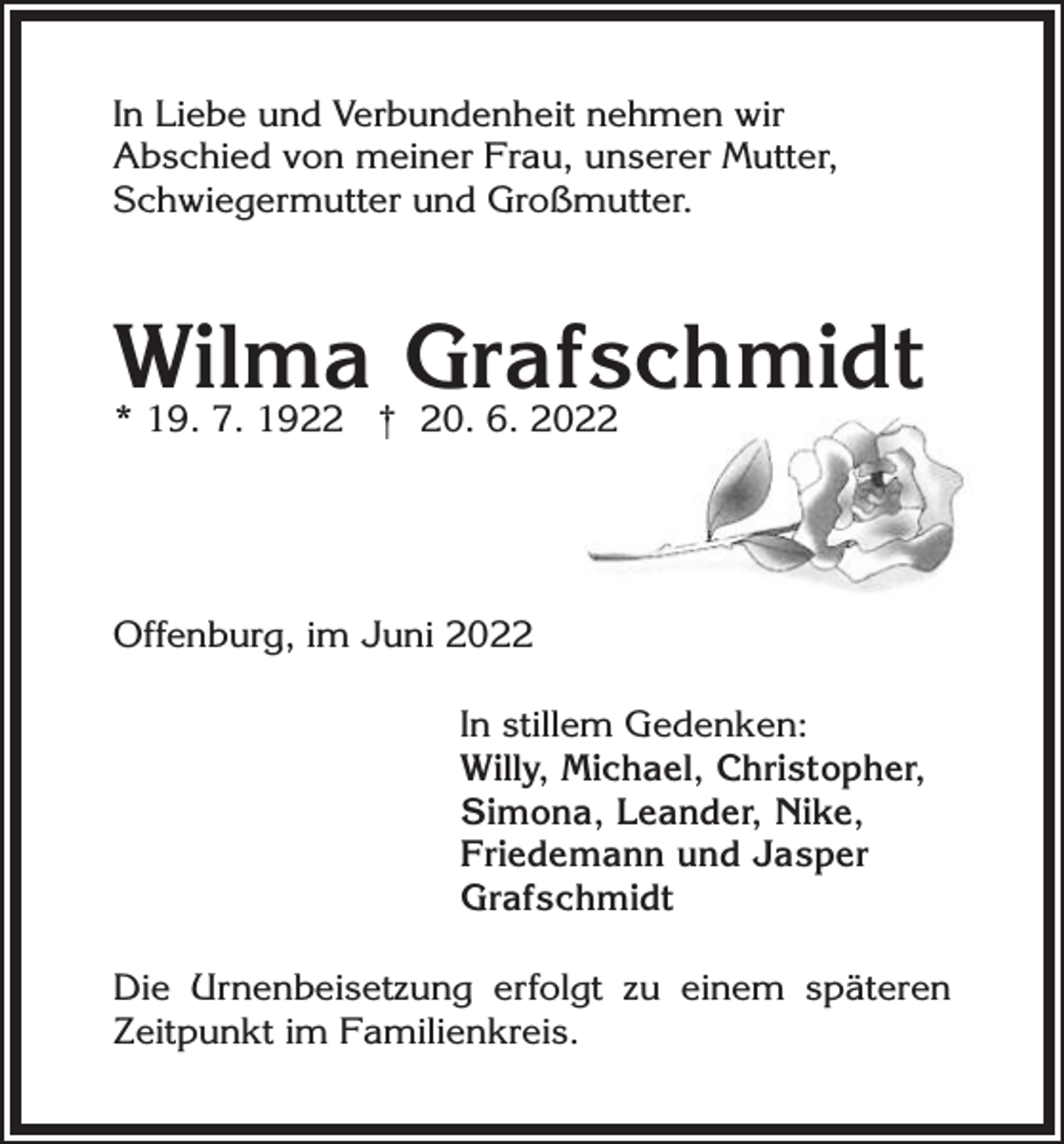 <p>In Liebe und Verbundenheit nehmen wir<br />Abschied von meiner Frau, unserer Mutter,<br />Schwiegermutter und Großmutter.</p><p>Wilma<br />Grafschmidt<br />* 19. 7. 1922 † 20. 6. 20<br />Offenburg, im Juni 2022<br />In stillem Gedenken:<br />Willy, Michael, Christopher,<br />Simona, Leander, Nike,<br />Friedemann und Jasper<br />Grafschmidt<br />Die Urnenbeisetzung erfolgt zu einem späteren<br />Zeitpunkt im Familienkreis.</p>